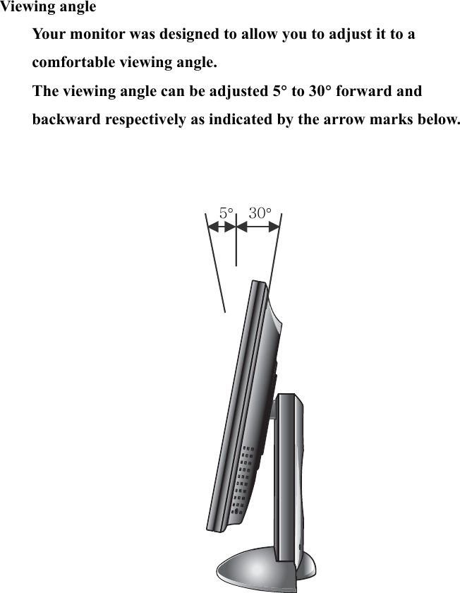 8   Viewing angle Your monitor was designed to allow you to adjust it to a comfortable viewing angle.   The viewing angle can be adjusted 5° to 30° forward and backward respectively as indicated by the arrow marks below.    5°  30°       