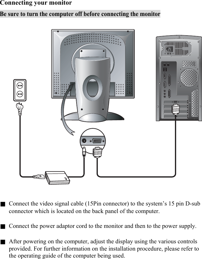 9  Connecting your monitor Be sure to turn the computer off before connecting the monitor    g Connect the video signal cable (15Pin connector) to the system’s 15 pin D-sub connector which is located on the back panel of the computer.  g Connect the power adaptor cord to the monitor and then to the power supply.  g After powering on the computer, adjust the display using the various controls provided. For further information on the installation procedure, please refer to the operating guide of the computer being used.    