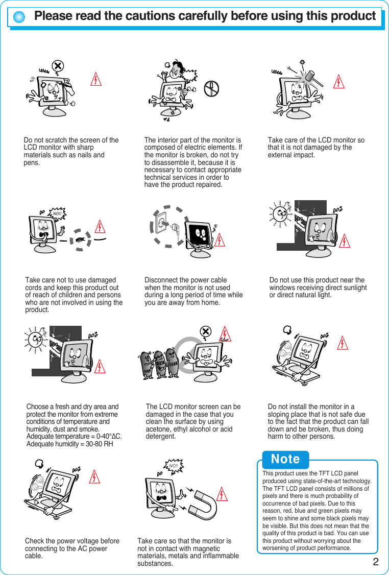 2Please read the cautions carefully before using this productDo not scratch the screen of theLCD monitor with sharpmaterials such as nails andpens.The interior part of the monitor iscomposed of electric elements. Ifthe monitor is broken, do not tryto disassemble it, because it isnecessary to contact appropriatetechnical services in order tohave the product repaired.Take care of the LCD monitor sothat it is not damaged by theexternal impact.Take care not to use damagedcords and keep this product outof reach of children and personswho are not involved in using theproduct.Disconnect the power cablewhen the monitor is not usedduring a long period of time whileyou are away from home.Do not use this product near thewindows receiving direct sunlightor direct natural light.Choose a fresh and dry area andprotect the monitor from extremeconditions of temperature andhumidity, dust and smoke.Adequate temperature = 0-40°∆C.Adequate humidity = 30-80 RHThe LCD monitor screen can bedamaged in the case that youclean the surface by usingacetone, ethyl alcohol or aciddetergent.Do not install the monitor in asloping place that is not safe dueto the fact that the product can falldown and be broken, thus doingharm to other persons.Check the power voltage beforeconnecting to the AC powercable.Take care so that the monitor isnot in contact with magneticmaterials, metals and inflammablesubstances.NoteThis product uses the TFT LCD panelproduced using state-of-the-art technology.The TFT LCD panel consists of millions ofpixels and there is much probability ofoccurrence of bad pixels. Due to thisreason, red, blue and green pixels mayseem to shine and some black pixels maybe visible. But this does not mean that thequality of this product is bad. You can usethis product without worrying about theworsening of product performance.