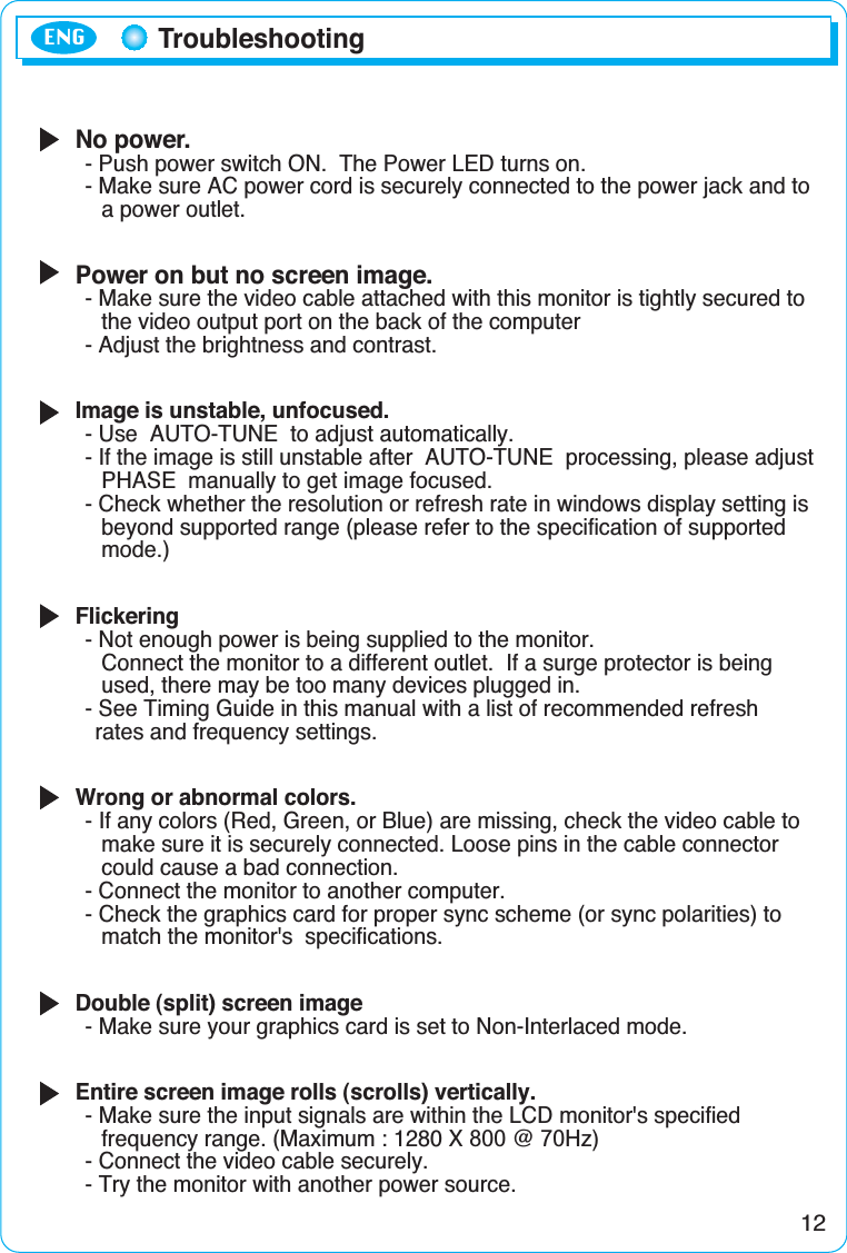No power.- Push power switch ON.  The Power LED turns on.- Make sure AC power cord is securely connected to the power jack and toa power outlet.Power on but no screen image.- Make sure the video cable attached with this monitor is tightly secured to the video output port on the back of the computer- Adjust the brightness and contrast.Image is unstable, unfocused.- Use  AUTO-TUNE  to adjust automatically.- If the image is still unstable after  AUTO-TUNE  processing, please adjustPHASE  manually to get image focused.- Check whether the resolution or refresh rate in windows display setting isbeyond supported range (please refer to the specification of supported mode.)Flickering- Not enough power is being supplied to the monitor.Connect the monitor to a different outlet.  If a surge protector is being used, there may be too many devices plugged in.- See Timing Guide in this manual with a list of recommended refresh rates and frequency settings.Wrong or abnormal colors.- If any colors (Red, Green, or Blue) are missing, check the video cable to make sure it is securely connected. Loose pins in the cable connector could cause a bad connection.- Connect the monitor to another computer.- Check the graphics card for proper sync scheme (or sync polarities) to match the monitor&apos;s  specifications.Double (split) screen image- Make sure your graphics card is set to Non-Interlaced mode.Entire screen image rolls (scrolls) vertically.- Make sure the input signals are within the LCD monitor&apos;s specified frequency range. (Maximum : 1280 X 800 @ 70Hz)- Connect the video cable securely.- Try the monitor with another power source.12TroubleshootingENG
