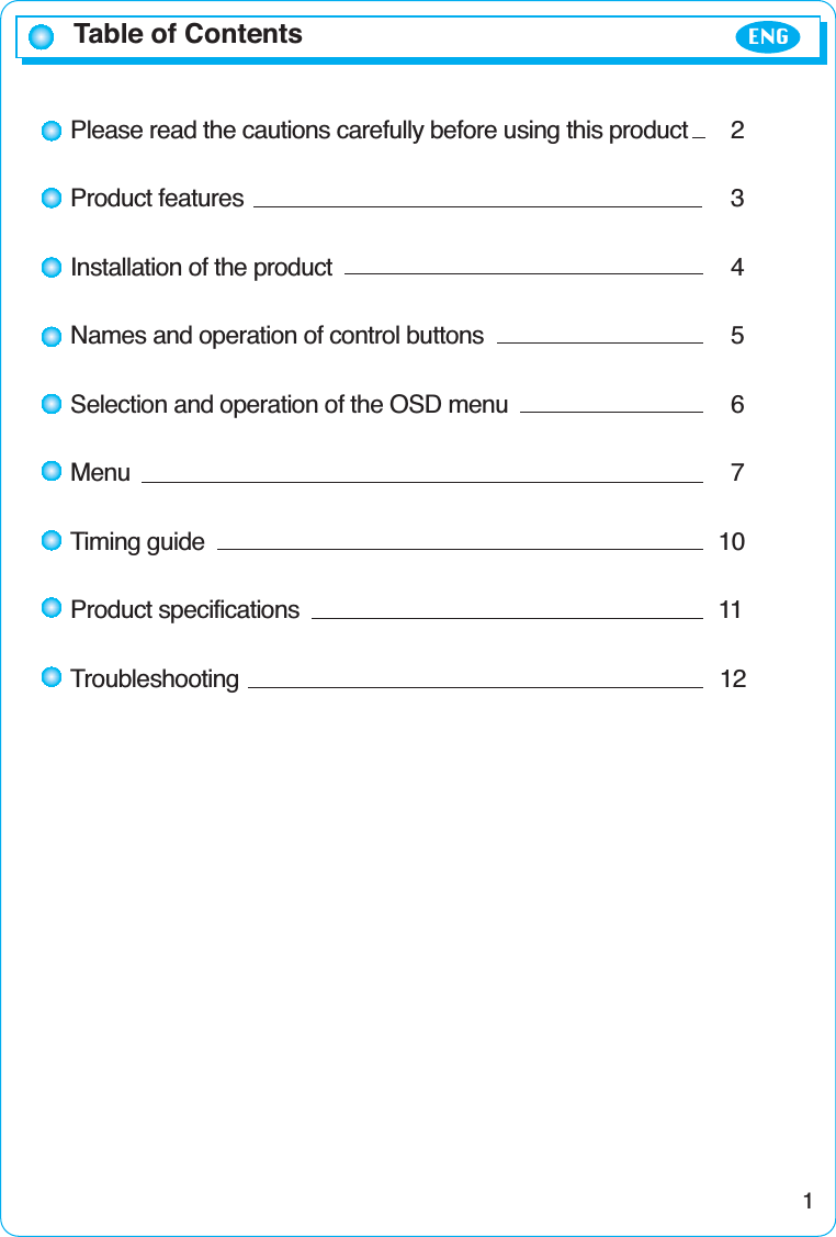 Table of Contents ENG1Please read the cautions carefully before using this product 2Product features 3Installation of the product 4Names and operation of control buttons 5Selection and operation of the OSD menu 6Menu 7Timing guide 10Product specifications 11Troubleshooting 12