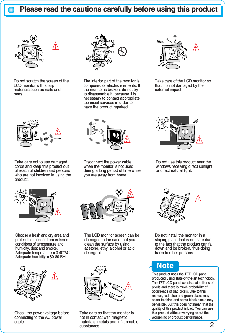 Please read the cautions carefully before using this productDo not scratch the screen of theLCD monitor with sharpmaterials such as nails andpens.The interior part of the monitor iscomposed of electric elements. Ifthe monitor is broken, do not tryto disassemble it, because it isnecessary to contact appropriatetechnical services in order tohave the product repaired.Take care of the LCD monitor sothat it is not damaged by theexternal impact.Take care not to use damagedcords and keep this product outof reach of children and personswho are not involved in using theproduct.Disconnect the power cablewhen the monitor is not usedduring a long period of time whileyou are away from home.Do not use this product near thewindows receiving direct sunlightor direct natural light.Choose a fresh and dry area andprotect the monitor from extremeconditions of temperature andhumidity, dust and smoke.Adequate temperature = 0-40°¨C.Adequate humidity = 30-80 RHThe LCD monitor screen can bedamaged in the case that youclean the surface by usingacetone, ethyl alcohol or aciddetergent.Do not install the monitor in asloping place that is not safe dueto the fact that the product can falldown and be broken, thus doingharm to other persons.Check the power voltage beforeconnecting to the AC powercable.Take care so that the monitor isnot in contact with magneticmaterials, metals and inflammablesubstances.NoteThis product uses the TFT LCD panelproduced using state-of-the-art technology.The TFT LCD panel consists of millions ofpixels and there is much probability ofoccurrence of bad pixels. Due to thisreason, red, blue and green pixels mayseem to shine and some black pixels maybe visible. But this does not mean that thequality of this product is bad. You can usethis product without worrying about theworsening of product performance.2