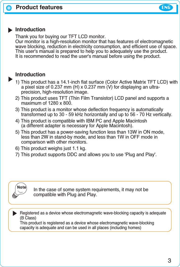 IntroductionThank you for buying our TFT LCD monitor.Our monitor is a high-resolution monitor that has features of electromagneticwave blocking, reduction in electricity consumption, and efficient use of space.This user&apos;s manual is prepared to help you to adequately use the product. It is recommended to read the user&apos;s manual before using the product.Introduction1) This product has a 14.1-inch flat surface (Color Active Matrix TFT LCD) with a pixel size of 0.237 mm (H) x 0.237 mm (V) for displaying an ultra-precision, high-resolution image.2) This product uses TFT (Thin Film Transistor) LCD panel and supports a maximum of 1280 x 800.3) This product is a monitor whose deflection frequency is automatically transformed up to 30 - 59 kHz horizontally and up to 56 - 70 Hz vertically.4) This product is compatible with IBM PC and Apple Macintosh (a different adapter is necessary for Apple Macintosh).5) This product has a power-saving function less than 13W in ON mode, less than 2W in stand-by mode, and less than 1W in OFF mode in comparison with other monitors.6) This product weighs just 1.1 kg.7) This product supports DDC and allows you to use &apos;Plug and Play&apos;.Product featuresIn the case of some system requirements, it may not becompatible with Plug and Play.Registered as a device whose electromagnetic wave-blocking capacity is adequate(B Class)This product is registered as a device whose electromagnetic wave-blockingcapacity is adequate and can be used in all places (including homes)Note3ENG