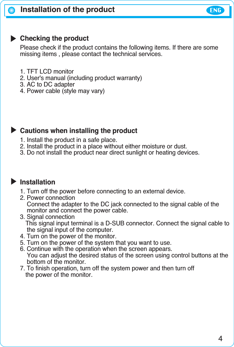 Checking the productPlease check if the product contains the following items. If there are somemissing items , please contact the technical services.1. TFT LCD monitor2. User&apos;s manual (including product warranty)3. AC to DC adapter4. Power cable (style may vary)Cautions when installing the product1. Install the product in a safe place.2. Install the product in a place without either moisture or dust.3. Do not install the product near direct sunlight or heating devices.Installation1. Turn off the power before connecting to an external device.2. Power connectionConnect the adapter to the DC jack connected to the signal cable of the monitor and connect the power cable.3. Signal connectionThis signal input terminal is a D-SUB connector. Connect the signal cable to the signal input of the computer.4. Turn on the power of the monitor.5. Turn on the power of the system that you want to use.6. Continue with the operation when the screen appears. You can adjust the desired status of the screen using control buttons at the bottom of the monitor.7. To finish operation, turn off the system power and then turn off the power of the monitor.4Installation of the productENG