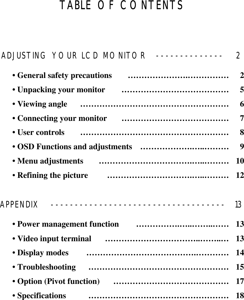 GGGGTABLE OF CONTENTS ADJUSTING YOUR LCD MONITOR  --------------  2 • General safety precautions  ………………….……………  2 • Unpacking your monitor  …………………………………  5 • Viewing angle  ………………………………………………  6 • Connecting your monitor  …………………………………  7 • User controls  ………………………………………………  8 • OSD Functions and adjustments  ……………….…..………  9 • Menu adjustments  …………………………….…..………  10 •Refining the picture  ………………………….…..………  12 APPENDIX  ------------------------------------  13 • Power management function  …………….…..……..……  13 • Video input terminal  ……………………………..……..…  13 • Display modes  ………………………………….…………  14 • Troubleshooting  ……………………………………………  15 • Option (Pivot function)  ……………………………………  17 • Specifications  ……………………………………………  18 