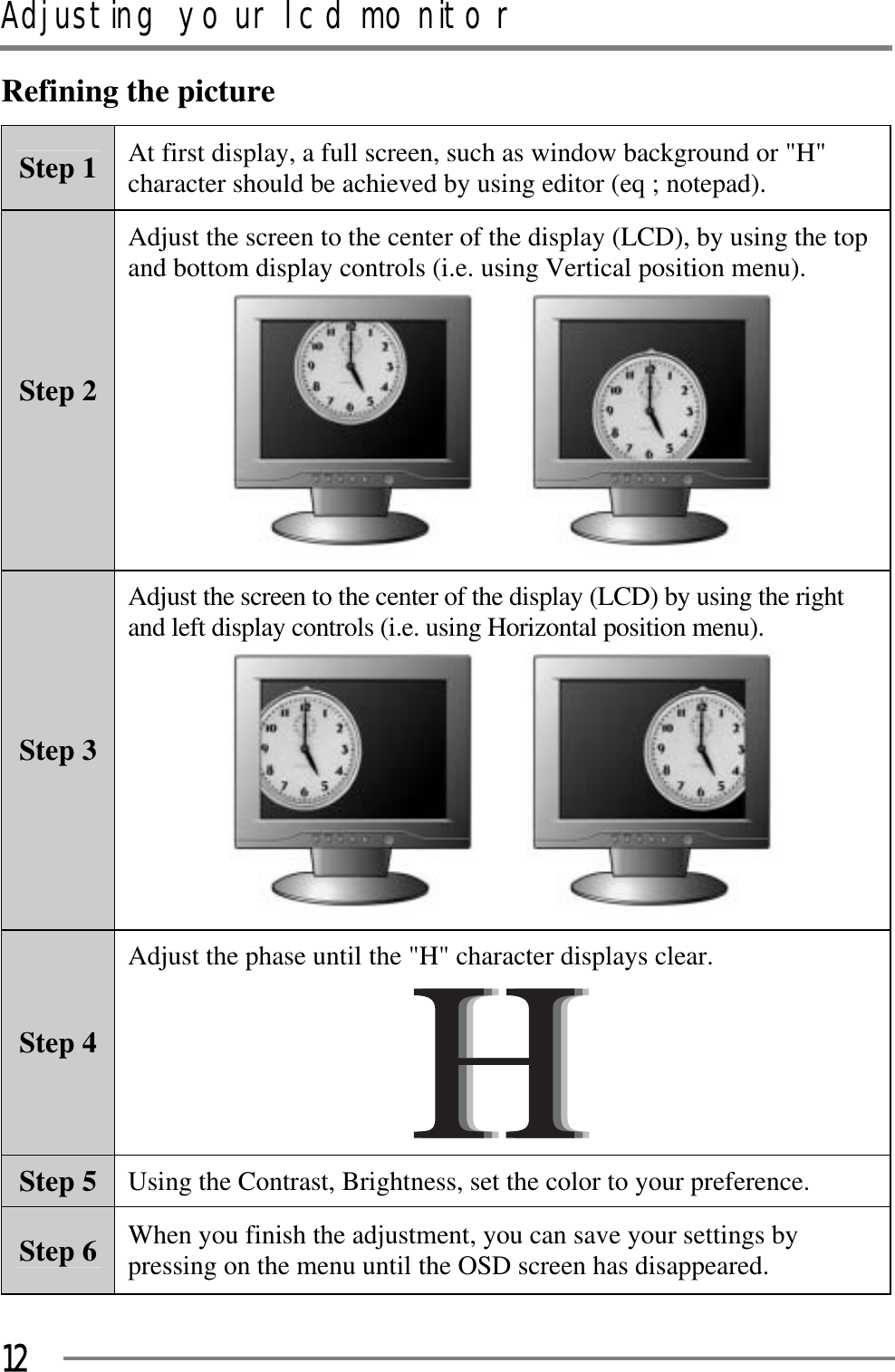 Adjusting your lcd monitorGGG12Refining the pictureStep 1  At first display, a full screen, such as window background or &quot;H&quot; character should be achieved by using editor (eq ; notepad). Step 2 Adjust the screen to the center of the display (LCD), by using the top and bottom display controls (i.e. using Vertical position menu). GG GStep 3 Adjust the screen to the center of the display (LCD) by using the right and left display controls (i.e. using Horizontal position menu). GG GStep 4 Adjust the phase until the &quot;H&quot; character displays clear. GStep 5  Using the Contrast, Brightness, set the color to your preference. Step 6  When you finish the adjustment, you can save your settings by pressing on the menu until the OSD screen has disappeared. 