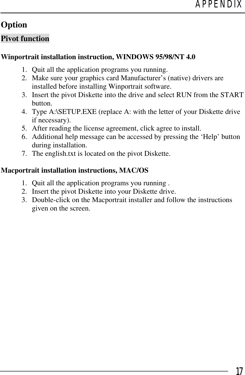 APPENDIXGGG17OptionPivot function GWinportrait installation instruction, WINDOWS 95/98/NT 4.0 1.  Quit all the application programs you running. 2.  Make sure your graphics card Manufacturer’s (native) drivers are installed before installing Winportrait software. 3.  Insert the pivot Diskette into the drive and select RUN from the START button. 4.  Type A:\SETUP.EXE (replace A: with the letter of your Diskette drive if necessary). 5.  After reading the license agreement, click agree to install. 6.  Additional help message can be accessed by pressing the ‘Help’ button during installation. 7.  The english.txt is located on the pivot Diskette. Macportrait installation instructions, MAC/OS 1.  Quit all the application programs you running . 2.  Insert the pivot Diskette into your Diskette drive. 3.  Double-click on the Macportrait installer and follow the instructions given on the screen. GGGGGGGGGGGGGGGG