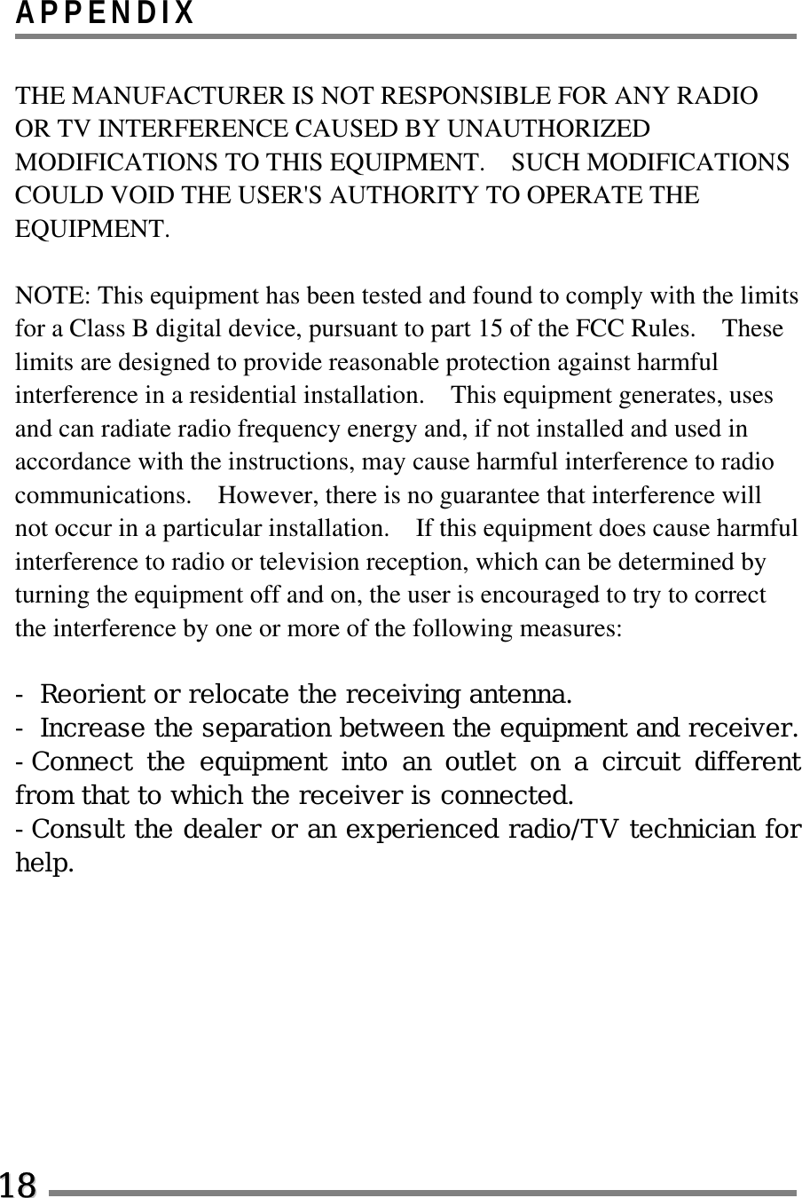 APPENDIX  THE MANUFACTURER IS NOT RESPONSIBLE FOR ANY RADIO OR TV INTERFERENCE CAUSED BY UNAUTHORIZED MODIFICATIONS TO THIS EQUIPMENT.    SUCH MODIFICATIONS COULD VOID THE USER&apos;S AUTHORITY TO OPERATE THE EQUIPMENT.  NOTE: This equipment has been tested and found to comply with the limits for a Class B digital device, pursuant to part 15 of the FCC Rules.    These limits are designed to provide reasonable protection against harmful interference in a residential installation.    This equipment generates, uses and can radiate radio frequency energy and, if not installed and used in accordance with the instructions, may cause harmful interference to radio communications.    However, there is no guarantee that interference will not occur in a particular installation.    If this equipment does cause harmful interference to radio or television reception, which can be determined by turning the equipment off and on, the user is encouraged to try to correct the interference by one or more of the following measures:  - Reorient or relocate the receiving antenna. - Increase the separation between the equipment and receiver. -Connect the equipment into an outlet on a circuit different from that to which the receiver is connected. -Consult the dealer or an experienced radio/TV technician for help.   1188  