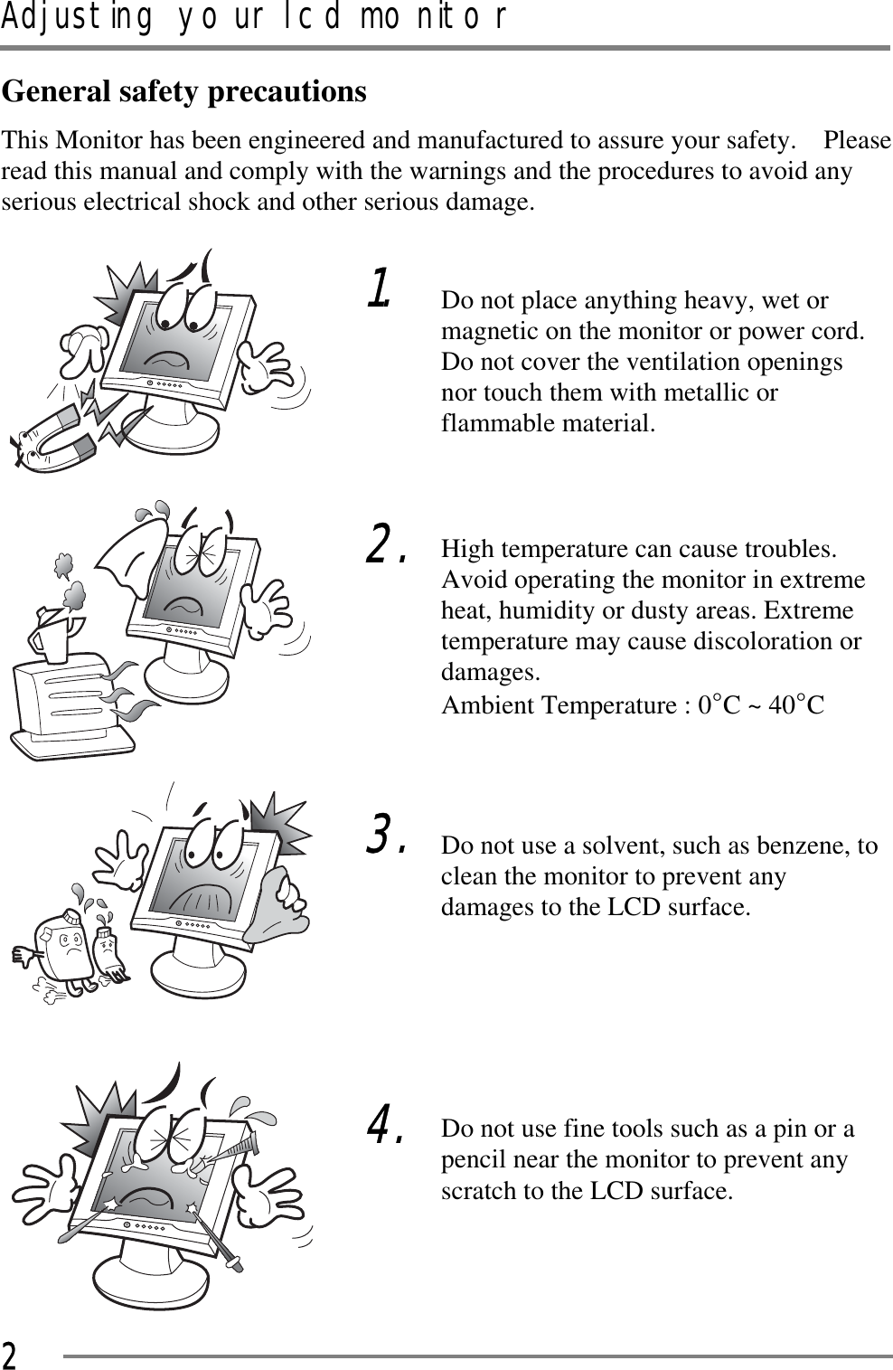 Adjusting your lcd monitorGGG2General safety precautions This Monitor has been engineered and manufactured to assure your safety.    Please read this manual and comply with the warnings and the procedures to avoid any serious electrical shock and other serious damage. GGGGGGGGGGGGGGGGGGGGGGGGGGGGG1.GG2.GGG3.GGG4.Do not place anything heavy, wet or magnetic on the monitor or power cord. Do not cover the ventilation openings nor touch them with metallic or flammable material. GHigh temperature can cause troubles. Avoid operating the monitor in extreme heat, humidity or dusty areas. Extreme temperature may cause discoloration or damages.  Ambient Temperature : 0¶C ~ 40¶CGGDo not use a solvent, such as benzene, to clean the monitor to prevent any damages to the LCD surface. GGGGDo not use fine tools such as a pin or a pencil near the monitor to prevent any scratch to the LCD surface. 