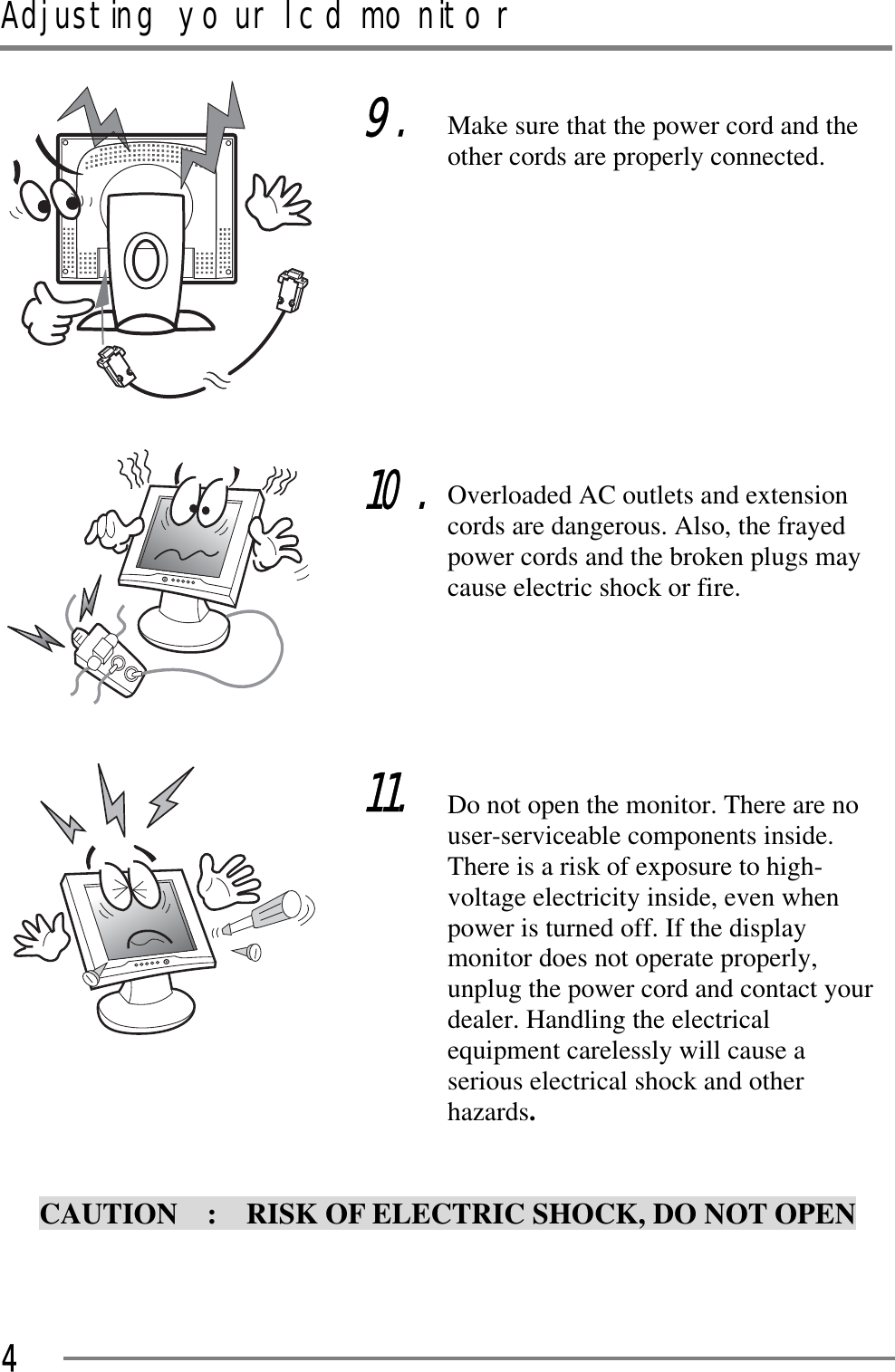 Adjusting your lcd monitorGGG4GGGGGCAUTION    :    RISK OF ELECTRIC SHOCK, DO NOT OPEN G9.GGGGGGGG10.GGGGGG11.Make sure that the power cord and the other cords are properly connected. GGGGGGGGOverloaded AC outlets and extension cords are dangerous. Also, the frayed power cords and the broken plugs may cause electric shock or fire. GGGGDo not open the monitor. There are no user-serviceable components inside.   There is a risk of exposure to high-voltage electricity inside, even when power is turned off. If the display monitor does not operate properly, unplug the power cord and contact your dealer. Handling the electrical equipment carelessly will cause a serious electrical shock and otherGhazards.