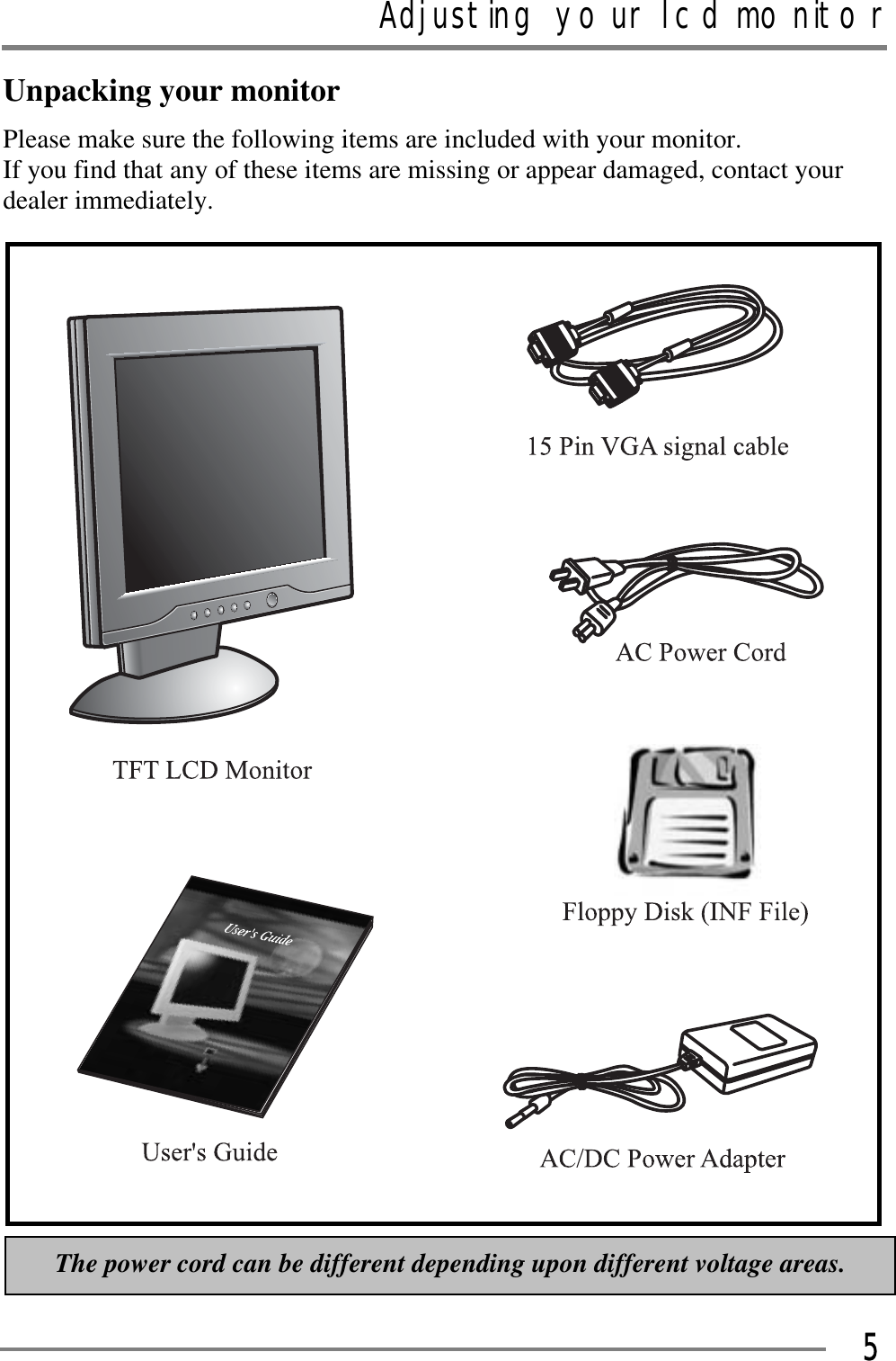 Adjusting your lcd monitorGGG5Unpacking your monitor Please make sure the following items are included with your monitor.   If you find that any of these items are missing or appear damaged, contact your dealer immediately. GGGGGThe power cord can be different depending upon different voltage areas. 