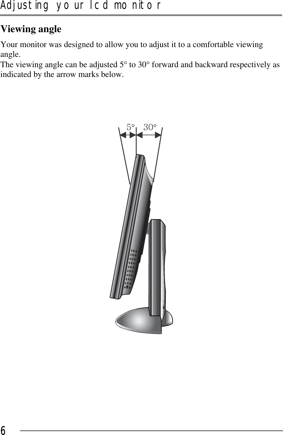 Adjusting your lcd monitorGGG6Viewing angle Your monitor was designed to allow you to adjust it to a comfortable viewing angle.  The viewing angle can be adjusted 5q to 30q forward and backward respectively as indicated by the arrow marks below. GGG\qGGZWqGGGGGGGGG