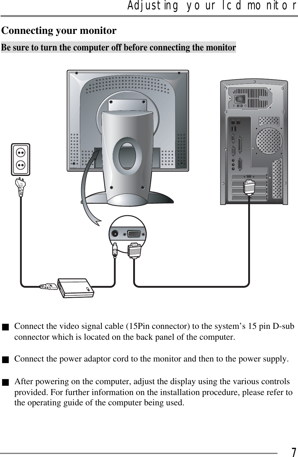 Adjusting your lcd monitorGGG7Connecting your monitor Be sure to turn the computer off before connecting the monitor Connect the video signal cable (15Pin connector) to the system’s 15 pin D-sub connector which is located on the back panel of the computer. GConnect the power adaptor cord to the monitor and then to the power supply. GAfter powering on the computer, adjust the display using the various controls provided. For further information on the installation procedure, please refer to the operating guide of the computer being used. 