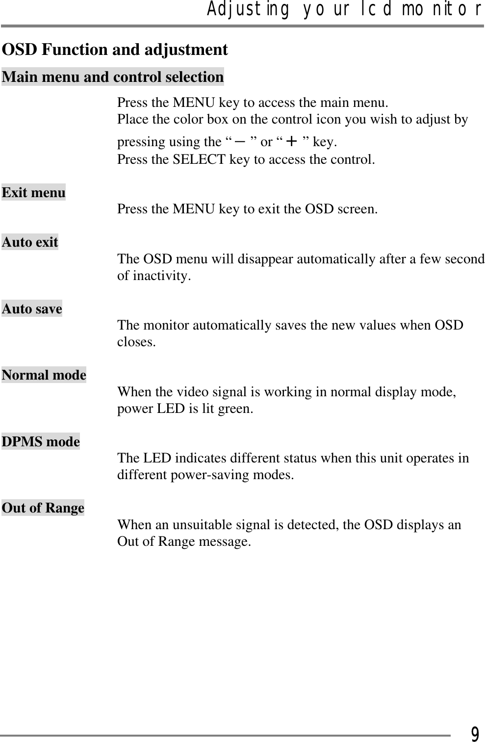 Adjusting your lcd monitorGGG9OSD Function and adjustment Main menu and control selection Press the MENU key to access the main menu. Place the color box on the control icon you wish to adjust by pressing using the “ –” or “ +” key. Press the SELECT key to access the control. Exit menu  Press the MENU key to exit the OSD screen. Auto exit  The OSD menu will disappear automatically after a few second of inactivity. Auto save  The monitor automatically saves the new values when OSD closes. Normal mode  When the video signal is working in normal display mode, power LED is lit green. DPMS mode  The LED indicates different status when this unit operates in different power-saving modes. Out of Range  When an unsuitable signal is detected, the OSD displays an Out of Range message. GGGGG