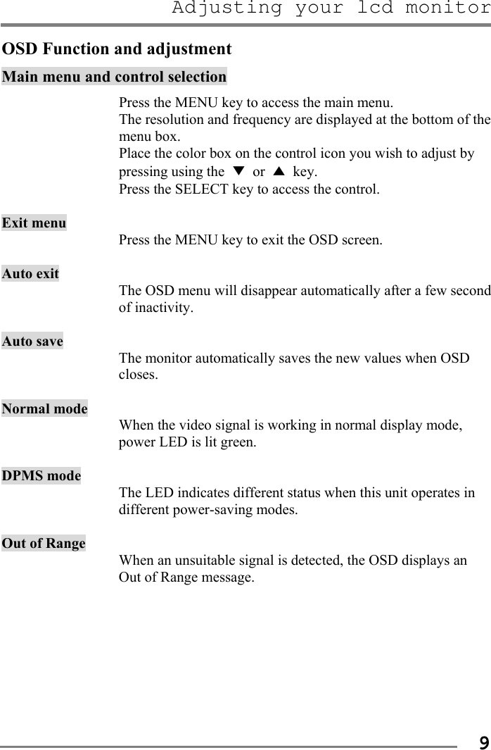 Adjusting your lcd monitor   9OSD Function and adjustment Main menu and control selection  Press the MENU key to access the main menu. The resolution and frequency are displayed at the bottom of the menu box. Place the color box on the control icon you wish to adjust by pressing using the  ▼ or ▲ key. Press the SELECT key to access the control.  Exit menu Press the MENU key to exit the OSD screen.  Auto exit The OSD menu will disappear automatically after a few second of inactivity.    Auto save The monitor automatically saves the new values when OSD closes.    Normal mode When the video signal is working in normal display mode, power LED is lit green.  DPMS mode The LED indicates different status when this unit operates in different power-saving modes.  Out of Range When an unsuitable signal is detected, the OSD displays an Out of Range message.        