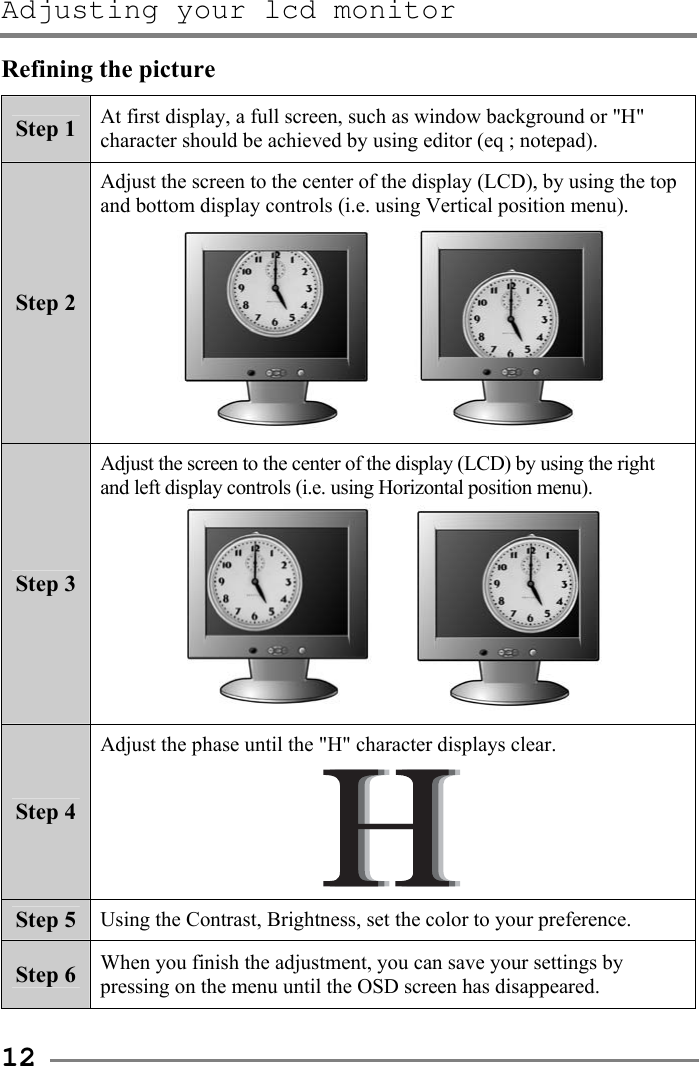 Adjusting your lcd monitor   12 Refining the picture Step 1  At first display, a full screen, such as window background or &quot;H&quot; character should be achieved by using editor (eq ; notepad). Step 2 Adjust the screen to the center of the display (LCD), by using the top and bottom display controls (i.e. using Vertical position menu).       Step 3 Adjust the screen to the center of the display (LCD) by using the right and left display controls (i.e. using Horizontal position menu).      Step 4 Adjust the phase until the &quot;H&quot; character displays clear.  Step 5  Using the Contrast, Brightness, set the color to your preference. Step 6  When you finish the adjustment, you can save your settings by pressing on the menu until the OSD screen has disappeared.  