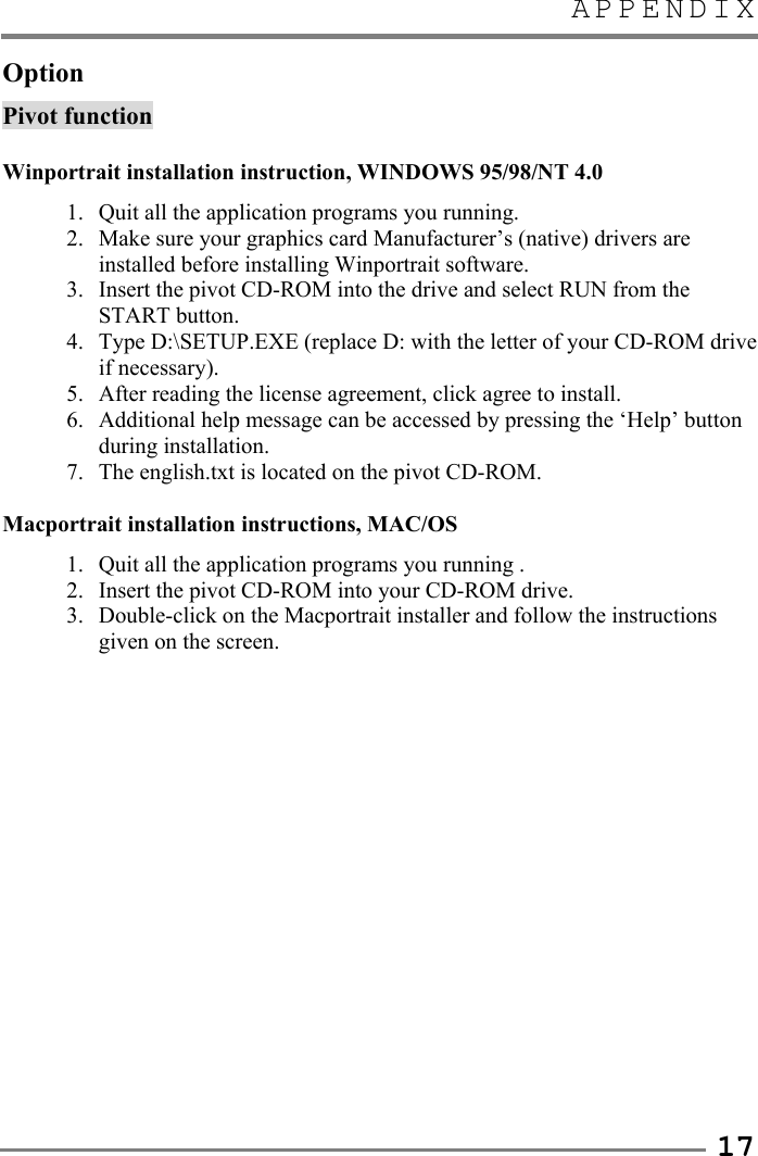 APPENDIX   17 Option Pivot function  Winportrait installation instruction, WINDOWS 95/98/NT 4.0 1.  Quit all the application programs you running. 2.  Make sure your graphics card Manufacturer’s (native) drivers are installed before installing Winportrait software. 3.  Insert the pivot CD-ROM into the drive and select RUN from the START button. 4.  Type D:\SETUP.EXE (replace D: with the letter of your CD-ROM drive if necessary). 5.  After reading the license agreement, click agree to install. 6.  Additional help message can be accessed by pressing the ‘Help’ button during installation. 7.  The english.txt is located on the pivot CD-ROM.  Macportrait installation instructions, MAC/OS 1.  Quit all the application programs you running . 2.  Insert the pivot CD-ROM into your CD-ROM drive. 3. Double-click on the Macportrait installer and follow the instructions given on the screen.                 