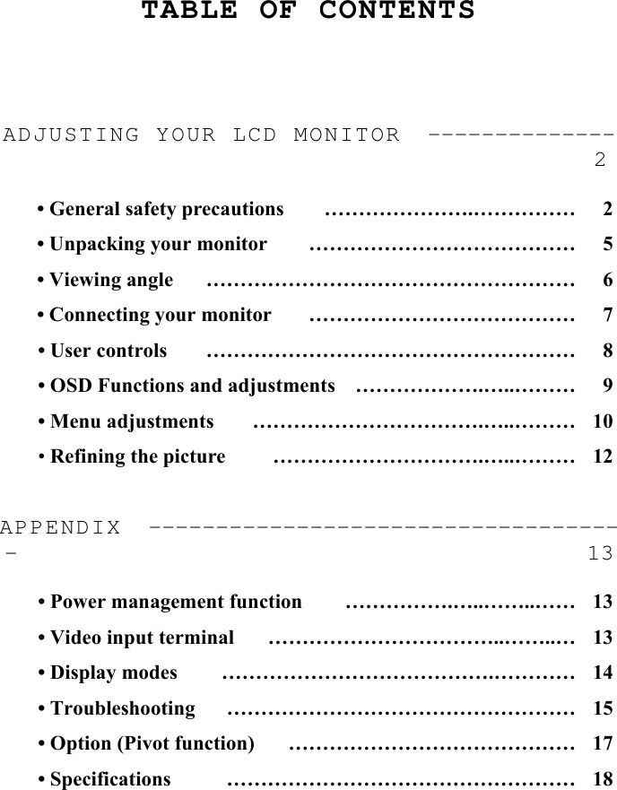     TABLE OF CONTENTS     ADJUSTING YOUR LCD MONITOR  -------------- 2  • General safety precautions  ………………….……………  2 • Unpacking your monitor  …………………………………  5 • Viewing angle  ………………………………………………  6 • Connecting your monitor  …………………………………  7 • User controls  ………………………………………………  8 • OSD Functions and adjustments  ……………….…..………  9 • Menu adjustments  …………………………….…..………  10 • Refining the picture  ………………………….…..………  12  APPENDIX  ------------------------------------ 13  • Power management function  …………….…..……..……  13 • Video input terminal  ……………………………..……..…  13 • Display modes  ………………………………….…………  14 • Troubleshooting  ……………………………………………  15 • Option (Pivot function)  ……………………………………  17 • Specifications  ……………………………………………  18 