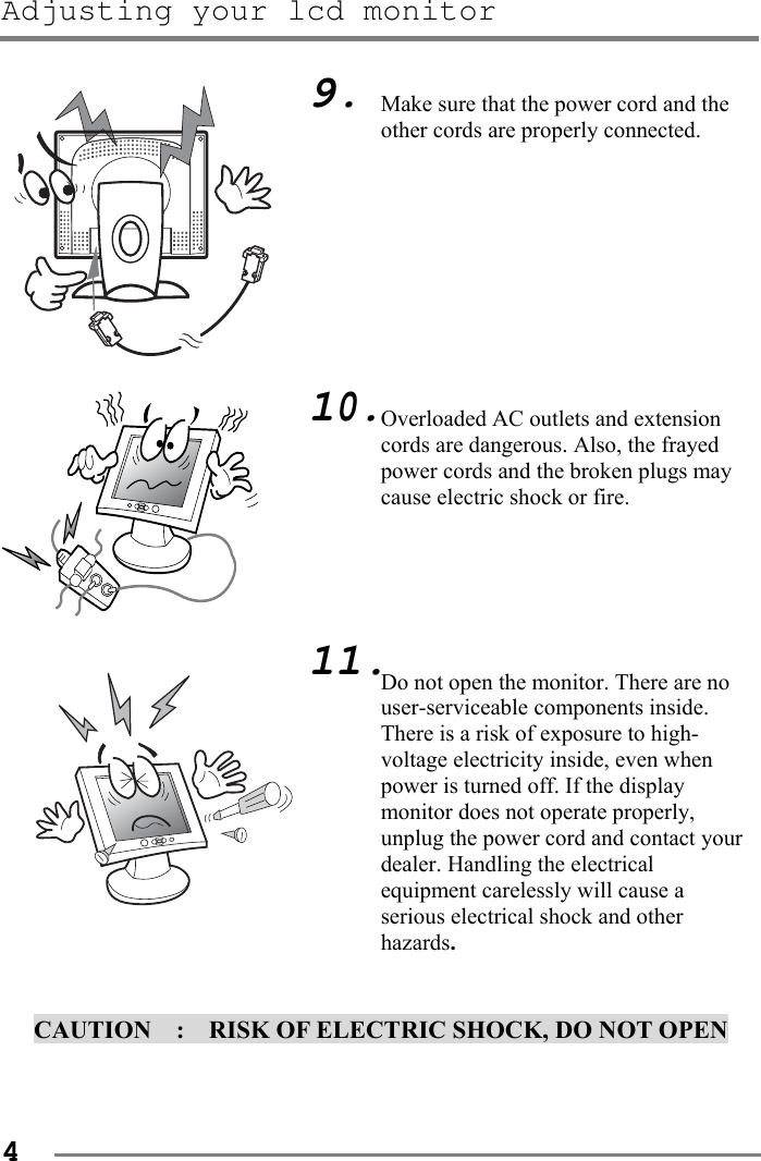 Adjusting your lcd monitor   4                                      CAUTION    :    RISK OF ELECTRIC SHOCK, DO NOT OPEN   9.          10.        11. Make sure that the power cord and the other cords are properly connected.          Overloaded AC outlets and extension cords are dangerous. Also, the frayed power cords and the broken plugs may cause electric shock or fire.      Do not open the monitor. There are no user-serviceable components inside.   There is a risk of exposure to high-voltage electricity inside, even when power is turned off. If the display monitor does not operate properly, unplug the power cord and contact your dealer. Handling the electrical equipment carelessly will cause a serious electrical shock and other hazards. 