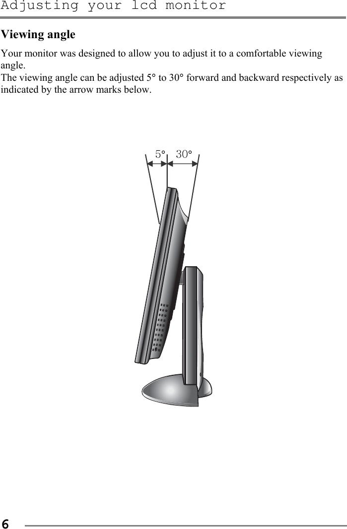 Adjusting your lcd monitor   6 Viewing angle Your monitor was designed to allow you to adjust it to a comfortable viewing angle.  The viewing angle can be adjusted 5° to 30° forward and backward respectively as indicated by the arrow marks below.     5°  30°            