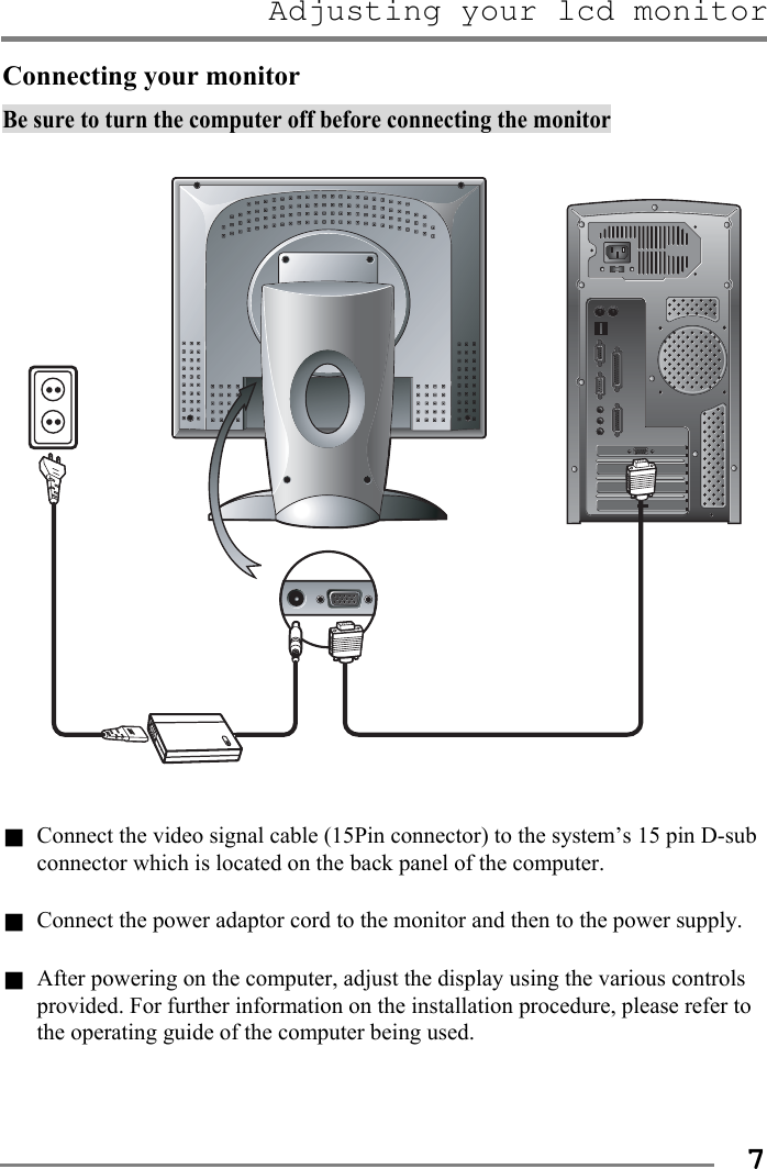 Adjusting your lcd monitor   7Connecting your monitor Be sure to turn the computer off before connecting the monitor    g Connect the video signal cable (15Pin connector) to the system’s 15 pin D-sub connector which is located on the back panel of the computer.  g Connect the power adaptor cord to the monitor and then to the power supply.  g After powering on the computer, adjust the display using the various controls provided. For further information on the installation procedure, please refer to the operating guide of the computer being used.   
