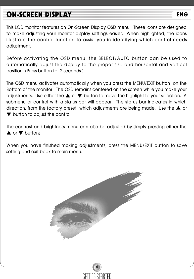 6This LCD monitor features an On-Screen Display OSD menu.  These icons are designedto  make  adjusting  your  monitor  display  settings  easier.    When  highlighted,  the  iconsillustrate the control function to assist you in identifying which control needsadjustment.Before activating the OSD menu, the SELECT/AUTO button can be used toautomatically adjust the  display to the proper  size and horizontal and verticalposition. (Press button for 2 seconds.)The OSD menu activates automatically when you press the MENU/EXIT button  on theBottom of the monitor.  The OSD remains centered on the screen while you make youradjustments.  Use either the ▲▲or ▼▼button to move the highlight to your selection.  Asubmenu  or  control  with  a  status  bar  will  appear.    The  status  bar  indicates  in  whichdirection, from the factory preset, which adjustments are being made.  Use the ▲▲or▼▼button to adjust the control.The contrast and brightness menu can also be adjusted by simply pressing either the▲▲or ▼▼buttons.When  you  have finished making  adjustments,  press  the  MENU/EXIT  button  to  savesetting and exit back to main menu.getting startedON-SCREEN DISPLAY ENG