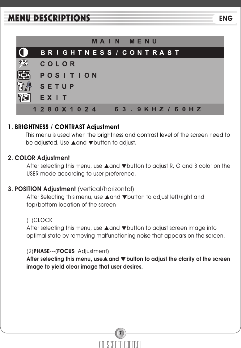 71. BRIGHTNESS / CONTRAST AdjustmentThis menu is used when the brightness and contrast level of the screen need tobe adjusted. Use ▲and ▼button to adjust.2. COLOR AdjustmentAfter selecting this menu, use ▲and ▼button to adjust R, G and B color on theUSER mode according to user preference.3. POSITION Adjustment (vertical/horizontal)After Selecting this menu, use ▲and ▼button to adjust left/right andtop/bottom location of the screen(1)CLOCKAfter selecting this menu, use ▲and ▼button to adjust screen image intooptimal state by removing malfunctioning noise that appears on the screen.(2)PHASE---(FOCUS  Adjustment)After selecting this menu, use▲▲and ▼▼button to adjust the clarity of the screenimage to yield clear image that user desires.on-screen controlMENU DESCRIPTIONS ENG