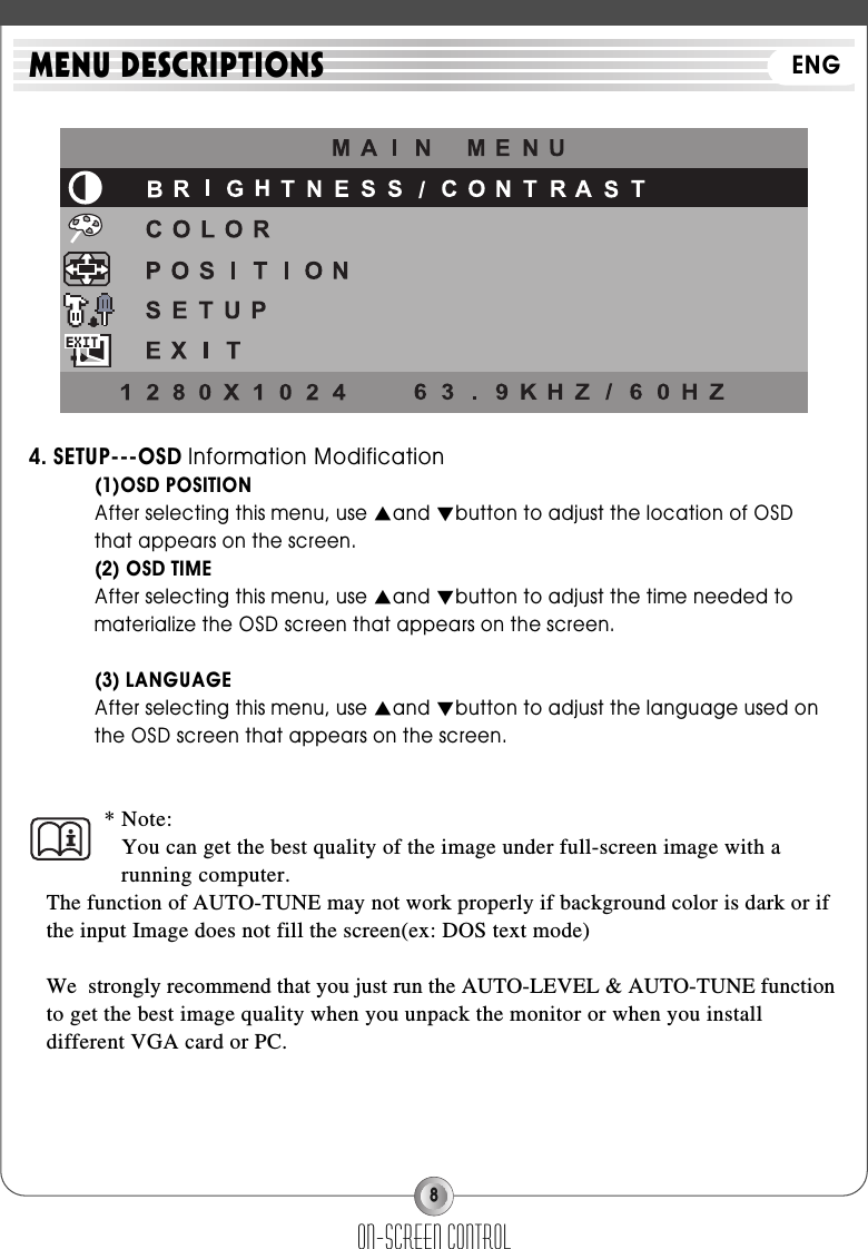 84. SETUP---OSD Information Modification(1)OSD POSITIONAfter selecting this menu, use ▲and ▼button to adjust the location of OSD that appears on the screen.(2) OSD TIMEAfter selecting this menu, use ▲and ▼button to adjust the time needed to materialize the OSD screen that appears on the screen.(3) LANGUAGEAfter selecting this menu, use ▲and ▼button to adjust the language used on the OSD screen that appears on the screen.* Note:You can get the best quality of the image under full-screen image with arunning computer.The function of AUTO-TUNE may not work properly if background color is dark or ifthe input Image does not fill the screen(ex: DOS text mode)We  strongly recommend that you just run the AUTO-LEVEL &amp; AUTO-TUNE functionto get the best image quality when you unpack the monitor or when you installdifferent VGA card or PC.on-screen controlMENU DESCRIPTIONS ENG