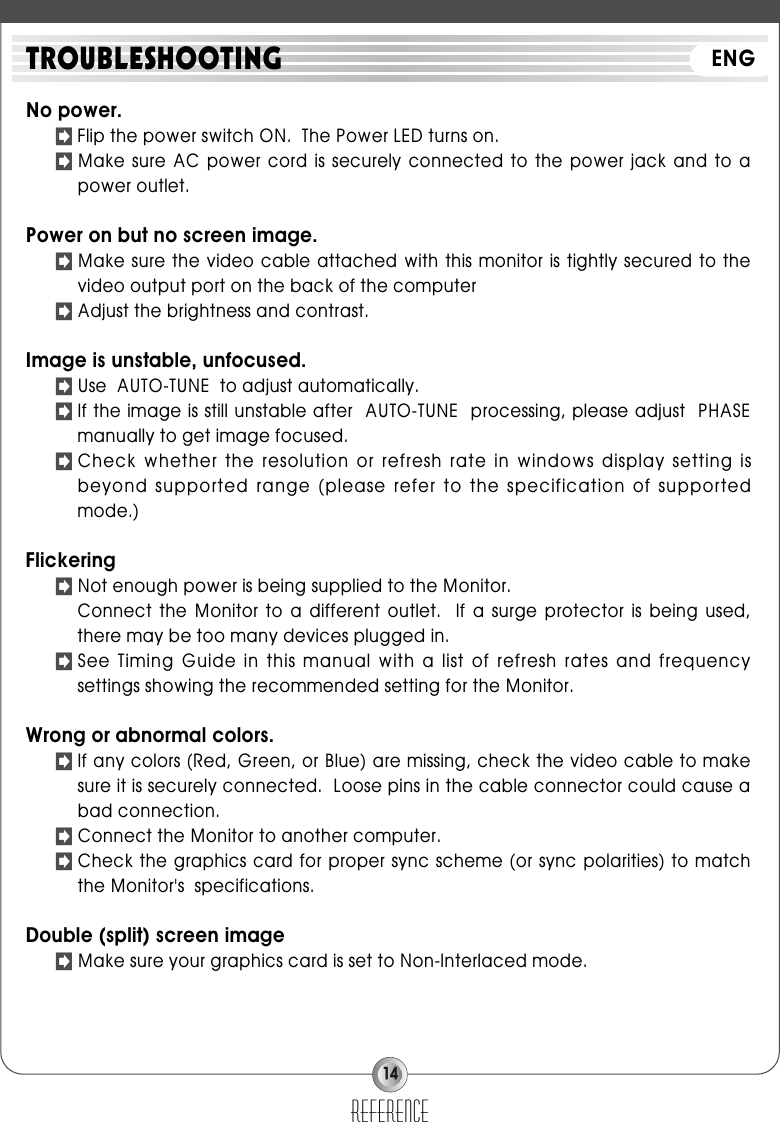 14No power.󳃌Flip the power switch ON.  The Power LED turns on.󳃌Make  sure  AC  power  cord  is  securely connected to the power jack  and  to  apower outlet.Power on but no screen image.󳃌Make sure the  video cable attached  with this monitor  is tightly secured  to thevideo output port on the back of the computer󳃌Adjust the brightness and contrast.Image is unstable, unfocused.󳃌Use  AUTO-TUNE  to adjust automatically.󳃌If the image is still unstable after  AUTO-TUNE  processing, please adjust  PHASEmanually to get image focused.󳃌Check whether the resolution or  refresh rate in  windows display setting  isbeyond supported range (please  refer to the specification of supportedmode.)Flickering󳃌Not enough power is being supplied to the Monitor.Connect  the  Monitor  to  a  different  outlet.    If  a  surge  protector  is  being  used,there may be too many devices plugged in.󳃌See Timing  Guide in  this manual with a list  of refresh  rates and  frequencysettings showing the recommended setting for the Monitor.Wrong or abnormal colors.󳃌If any colors (Red, Green, or Blue) are missing, check the video cable to makesure it is securely connected.  Loose pins in the cable connector could cause abad connection.󳃌Connect the Monitor to another computer.󳃌Check the graphics card for proper sync scheme (or sync polarities) to matchthe Monitor&apos;s  specifications.Double (split) screen image󳃌Make sure your graphics card is set to Non-Interlaced mode.referenceTROUBLESHOOTING ENG