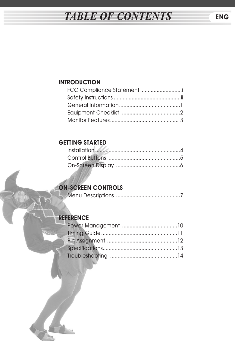 INTRODUCTIONFCC Compliance Statement ............................iSafety Instructions .............................................iiGeneral Information.........................................1Equipment Checklist  .......................................2Monitor Features.............................................. 3GETTING STARTEDInstallation .........................................................4        Control Buttons  ................................................5On-Screen Display  ...........................................6ON-SCREEN CONTROLSMenu Descriptions  ...........................................7REFERENCEPower Management  .....................................10Timing Guide ...................................................11Pin Assignment ...............................................12Specifications..................................................13Troubleshooting  .............................................14TABLE OF CONTENTS ENG
