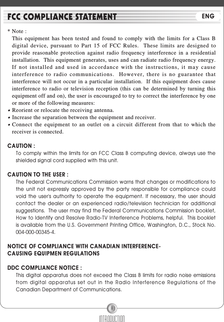i* Note :This equipment has been tested and found to comply with the limits for a Class Bdigital device, pursuant to Part 15 of FCC Rules.  These limits are designed toprovide reasonable protection against radio frequency interference in a residentialinstallation.  This equipment generates, uses and can radiate radio frequency energy.If not installed and used in accordance with the instructions, it may causeinterference to radio communications.  However, there is no guarantee thatinterference will not occur in a particular installation.  If this equipment does causeinterference to radio or television reception (this can be determined by turning thisequipment off and on), the user is encouraged to try to correct the interference by oneor more of the following measures:●Reorient or relocate the receiving antenna.●Increase the separation between the equipment and receiver.●Connect the equipment to an outlet on a circuit different from that to which thereceiver is connected.CAUTION :To comply within  the limits for  an FCC Class B computing device, always  use theshielded signal cord supplied with this unit.CAUTION TO THE USER :The Federal Communications Commission warns that changes or modifications tothe  unit  not  expressly  approved  by  the  party  responsible  for  compliance  couldvoid  the  user&apos;s  authority  to  operate  the  equipment.  If  necessary,  the  user  shouldcontact  the  dealer  or  an  experienced  radio/television  technician  for  additionalsuggestions.  The user may find the Federal Communications Commission booklet,How to Identify and Resolve Radio-TV Interference Problems, helpful.  This bookletis available from the U.S. Government Printing Office, Washington, D.C., Stock No.004-000-00345-4.NOTICE OF COMPLIANCE WITH CANADIAN INTERFERENCE-CAUSING EQUIPMEN REGULATIONSDDC COMPLIANCE NOTICE :This digital apparatus  does not exceed the  Class B limits for radio noise emissionsfrom digital apparatus set out in the Radio Interference Regulations  of theCanadian Department of Communications.INTRODUCTIONFCC COMPLIANCE STATEMENT ENG