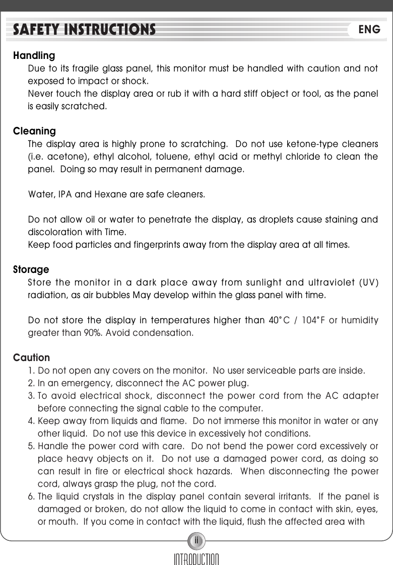 ENG4INTRODUCTIONiiHandlingDue to its  fragile glass panel,  this monitor must  be handled with  caution and notexposed to impact or shock.Never touch the display area or rub it with a hard stiff object or tool, as the panelis easily scratched.CleaningThe  display area  is  highly  prone  to scratching.   Do  not  use  ketone-type cleaners(i.e.  acetone),  ethyl  alcohol,  toluene,  ethyl  acid  or  methyl  chloride  to  clean  thepanel.  Doing so may result in permanent damage.Water, IPA and Hexane are safe cleaners.Do not allow oil or water to penetrate the display, as droplets cause staining anddiscoloration with Time.Keep food particles and fingerprints away from the display area at all times.StorageStore the monitor in a dark place away from sunlight and ultraviolet (UV)radiation, as air bubbles May develop within the glass panel with time.Do  not store the  display  in  temperatures  higher than 40。C  / 104。F  or humiditygreater than 90%. Avoid condensation.Caution1. Do not open any covers on the monitor.  No user serviceable parts are inside.2. In an emergency, disconnect the AC power plug.3. To  avoid electrical shock,  disconnect  the  power  cord  from  the AC adapterbefore connecting the signal cable to the computer.4. Keep away from liquids and flame.  Do not immerse this monitor in water or anyother liquid.  Do not use this device in excessively hot conditions.5. Handle the power cord with care.  Do not bend the power cord excessively orplace  heavy  objects  on  it.    Do  not  use  a  damaged  power  cord,  as  doing  socan  result  in  fire  or  electrical  shock  hazards.    When  disconnecting  the  powercord, always grasp the plug, not the cord. 6. The  liquid  crystals  in  the  display  panel  contain  several  irritants.    If  the  panel  isdamaged or broken, do not allow the liquid to come in contact with skin, eyes,or mouth.  If you come in contact with the liquid, flush the affected area withINTRODUCTIONSAFETY INSTRUCTIONS ENG