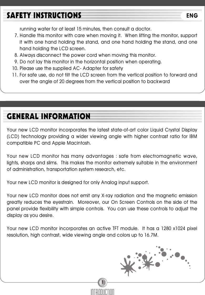 1running water for at least 15 minutes, then consult a doctor.7. Handle this monitor with care when moving it.  When lifting the monitor, supportit with one hand holding the stand, and one hand holding the stand, and onehand holding the LCD screen.8. Always disconnect the power cord when moving this monitor.9. Do not lay this monitor in the horizontal position when operating.10. Please use the supplied AC- Adapter for safety11. For safe use, do not tilt the LCD screen from the vertical position to forward andover the angle of 20 degrees from the vertical position to backwardINTRODUCTIONSAFETY INSTRUCTIONSYour new LCD monitor incorporates the latest state-of-art color Liquid Crystal Display(LCD) technology providing  a wider viewing  angle  with higher  contrast  ratio for  IBMcompatible PC and Apple Macintosh.Your  new LCD monitor  has  many  advantages  : safe from  electromagnetic  wave,lights, sharps and slims.  This makes the monitor extremely suitable in the environmentof administration, transportation system research, etc.Your new LCD monitor is designed for only Analog input support.Your new LCD monitor does not emit any X-ray radiation and the magnetic emissiongreatly reduces  the eyestrain.   Moreover, our  On Screen  Controls on the  side of  thepanel provide flexibility with simple controls.  You can use these controls to adjust thedisplay as you desire.Your new  LCD monitor incorporates  an active  TFT module.   It has  a 1280  x1024 pixelresolution, high contrast, wide viewing angle and colors up to 16.7M.GENERAL INFORMATIONENG