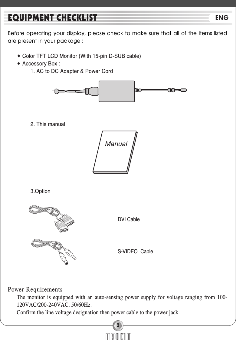 2Before operating your display, please  check to make  sure that all  of the items listedare present in your package : ◆Color TFT LCD Monitor (With 15-pin D-SUB cable)◆Accessory Box : 1. AC to DC Adapter &amp; Power Cord2. This manual3.OptionPower RequirementsThe monitor is equipped with an auto-sensing power supply for voltage ranging from 100-120VAC/200-240VAC, 50/60Hz.Confirm the line voltage designation then power cable to the power jack.INTRODUCTIONEQUIPMENT CHECKLIST ENGDVI CableS-VIDEO Cable