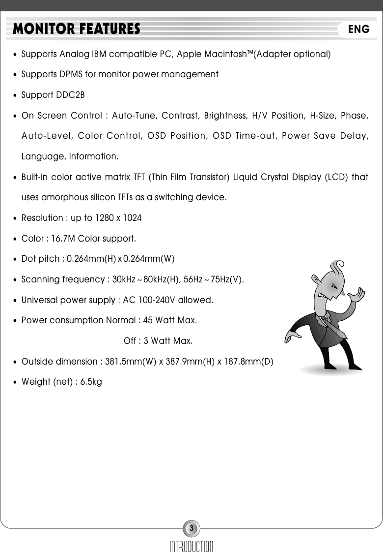 3●Supports Analog IBM compatible PC, Apple MacintoshTM(Adapter optional)●Supports DPMS for monitor power management●Support DDC2B●On  Screen  Control : Auto-Tune,  Contrast,  Brightness,  H/V  Position,  H-Size,  Phase,Auto-Level, Color Control, OSD Position, OSD Time-out, Power Save Delay,Language, Information.●Built-in color  active  matrix TFT  (Thin Film  Transistor)  Liquid Crystal  Display (LCD)  thatuses amorphous silicon TFTs as a switching device.●Resolution : up to 1280 x 1024●Color : 16.7M Color support.●Dot pitch : 0.264mm(H) x 0.264mm(W)●Scanning frequency : 30kHz ~ 80kHz(H), 56Hz ~ 75Hz(V).●Universal power supply : AC 100-240V allowed.●Power consumption Normal : 45 Watt Max.Off : 3 Watt Max.●Outside dimension : 381.5mm(W) x 387.9mm(H) x 187.8mm(D)●Weight (net) : 6.5kgINTRODUCTIONMONITOR FEATURES ENG