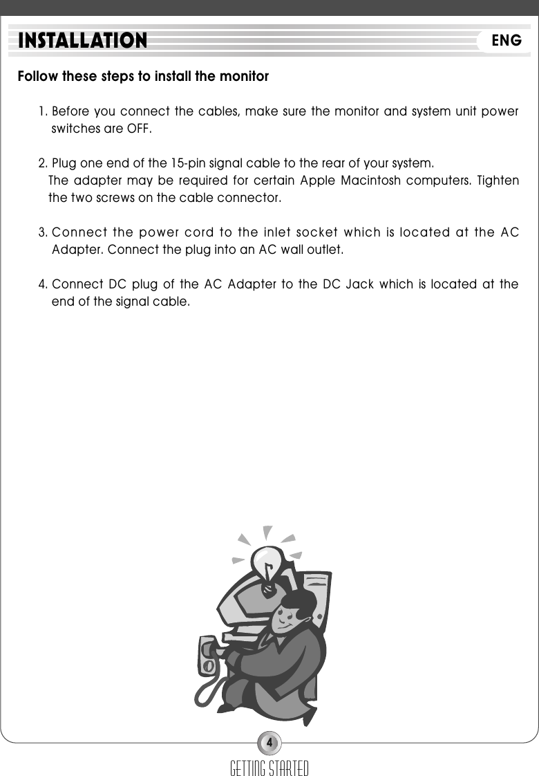 4Follow these steps to install the monitor1. Before you connect the cables,  make sure the  monitor and system  unit powerswitches are OFF.2. Plug one end of the 15-pin signal cable to the rear of your system.The  adapter  may  be  required  for  certain  Apple  Macintosh  computers.  Tightenthe two screws on the cable connector.3. Connect the power cord to the inlet socket which is located at the ACAdapter. Connect the plug into an AC wall outlet.4. Connect  DC  plug  of  the  AC  Adapter  to  the  DC  Jack  which  is  located  at  theend of the signal cable.getting startedINSTALLATION ENG