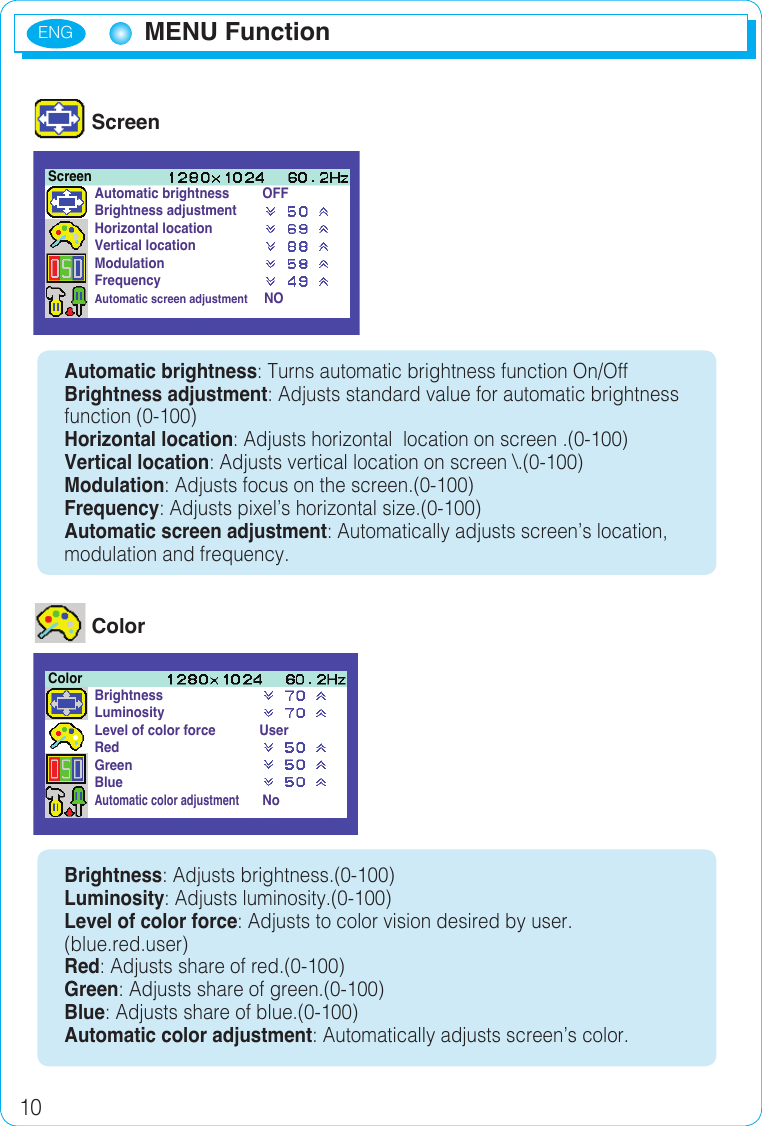ENG10 ScreenAutomatic brightness: Turns automatic brightness function On/OffBrightness adjustment: Adjusts standard value for automatic brightness function (0-100)Horizontal location: Adjusts horizontal  location on screen .(0-100)Vertical location: Adjusts vertical location on screen \.(0-100)Modulation: Adjusts focus on the screen.(0-100)Frequency: Adjusts pixel’s horizontal size.(0-100)Automatic screen adjustment: Automatically adjusts screen’s location, modulation and frequency. ColorBrightness: Adjusts brightness.(0-100)Luminosity: Adjusts luminosity.(0-100)Level of color force: Adjusts to color vision desired by user.(blue.red.user)Red: Adjusts share of red.(0-100)Green: Adjusts share of green.(0-100)Blue: Adjusts share of blue.(0-100)Automatic color adjustment: Automatically adjusts screen’s color.Automatic brightness         OFFBrightness adjustmentHorizontal locationVertical locationModulationFrequencyAutomatic screen adjustment      NOScreenBrightnessLuminosityLevel of color force            UserRedGreenBlueAutomatic color adjustment       NoColorMENU Function