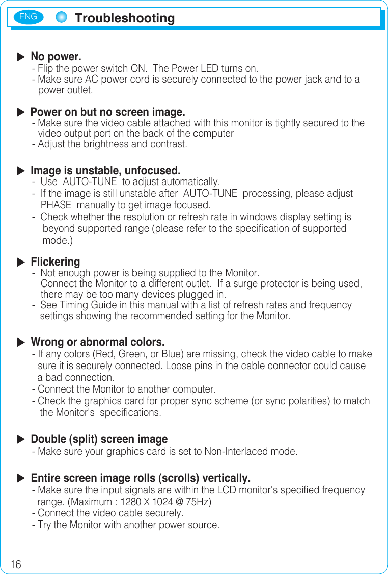 ENG16Troubleshooting  No power.- Flip the power switch ON.  The Power LED turns on.- Make sure AC power cord is securely connected to the power jack and to a  power outlet.  Power on but no screen image.- Make sure the video cable attached with this monitor is tightly secured to thevideo output port on the back of the computer- Adjust the brightness and contrast.  Image is unstable, unfocused.-  Use  AUTO-TUNE  to adjust automatically.-   If the image is still unstable after  AUTO-TUNE  processing, please adjust PHASE  manually to get image focused.-  Check whether the resolution or refresh rate in windows display setting is    beyond supported range (please refer to the specification of supported     mode.)  Flickering-  Not enough power is being supplied to the Monitor. Connect the Monitor to a different outlet.  If a surge protector is being used,    there may be too many devices plugged in.-  See Timing Guide in this manual with a list of refresh rates and frequency    settings showing the recommended setting for the Monitor.  Wrong or abnormal colors.-  If any colors (Red, Green, or Blue) are missing, check the video cable to make sure it is securely connected. Loose pins in the cable connector could cause   a bad connection.- Connect the Monitor to another computer.- Check the graphics card for proper sync scheme (or sync polarities) to match     the Monitor&apos;s  specifications.  Double (split) screen image-  Make sure your graphics card is set to Non-Interlaced mode.  Entire screen image rolls (scrolls) vertically.- Make sure the input signals are within the LCD monitor&apos;s specified frequency    range. (Maximum : 1280 X 1024 @ 75Hz)-  Connect the video cable securely.-  Try the Monitor with another power source.