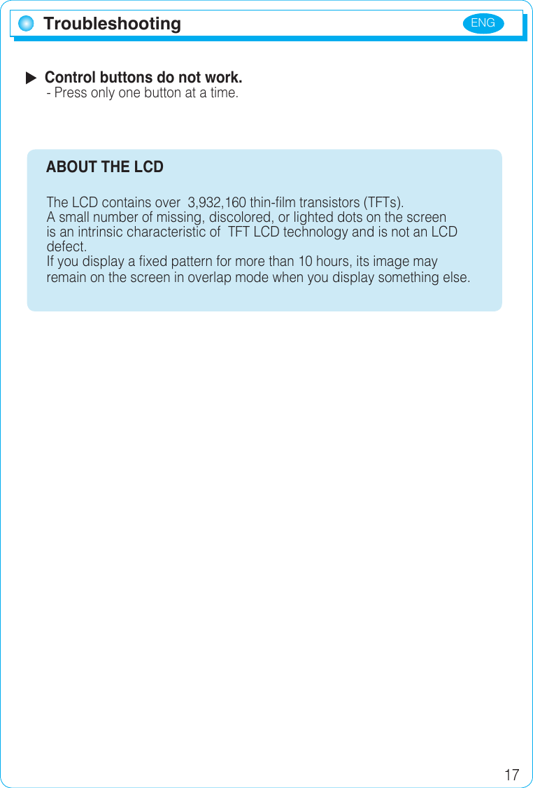 ENG 17  Control buttons do not work.- Press only one button at a time.     ABOUT THE LCD The LCD contains over  3,932,160 thin-film transistors (TFTs). A small number of missing, discolored, or lighted dots on the screen is an intrinsic characteristic of  TFT LCD technology and is not an LCD defect. If you display a fixed pattern for more than 10 hours, its image may remain on the screen in overlap mode when you display something else.Troubleshooting