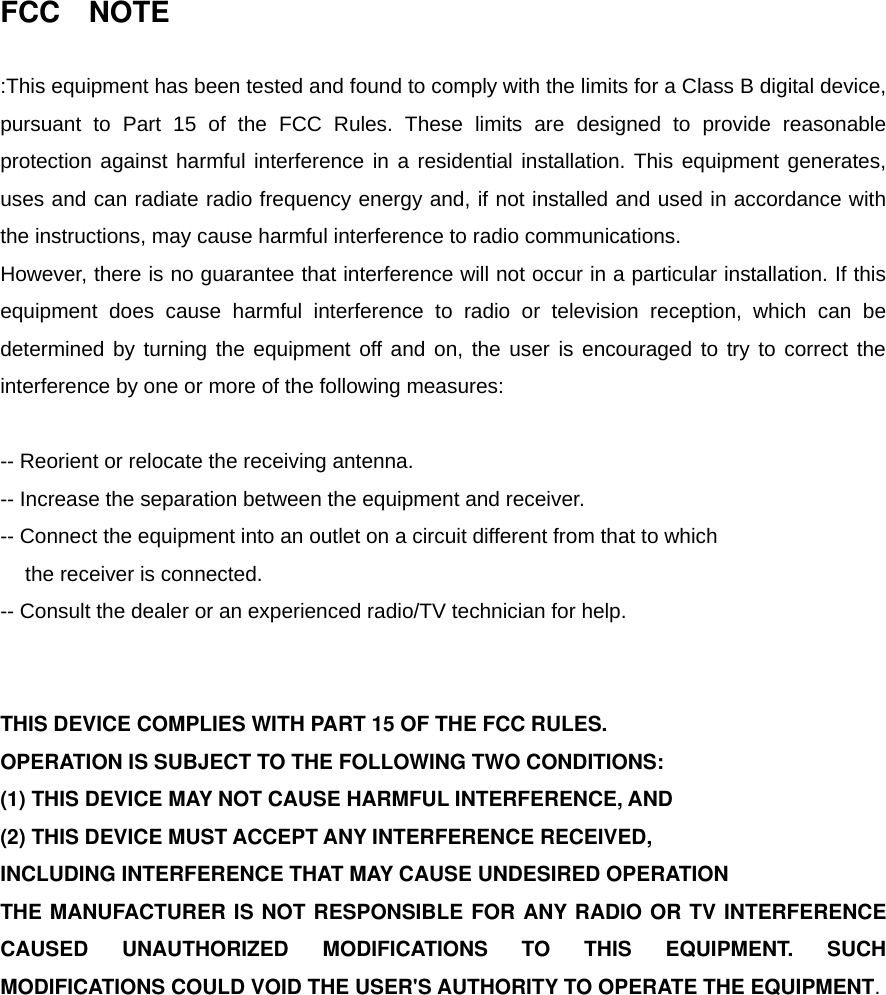 FCC  NOTE  :This equipment has been tested and found to comply with the limits for a Class B digital device, pursuant to Part 15 of the FCC Rules. These limits are designed to provide reasonable protection against harmful interference in a residential installation. This equipment generates, uses and can radiate radio frequency energy and, if not installed and used in accordance with the instructions, may cause harmful interference to radio communications.   However, there is no guarantee that interference will not occur in a particular installation. If this equipment does cause harmful interference to radio or television reception, which can be determined by turning the equipment off and on, the user is encouraged to try to correct the interference by one or more of the following measures:    -- Reorient or relocate the receiving antenna.   -- Increase the separation between the equipment and receiver.   -- Connect the equipment into an outlet on a circuit different from that to which the receiver is connected.   -- Consult the dealer or an experienced radio/TV technician for help.     THIS DEVICE COMPLIES WITH PART 15 OF THE FCC RULES.   OPERATION IS SUBJECT TO THE FOLLOWING TWO CONDITIONS:   (1) THIS DEVICE MAY NOT CAUSE HARMFUL INTERFERENCE, AND (2) THIS DEVICE MUST ACCEPT ANY INTERFERENCE RECEIVED, INCLUDING INTERFERENCE THAT MAY CAUSE UNDESIRED OPERATION   THE MANUFACTURER IS NOT RESPONSIBLE FOR ANY RADIO OR TV INTERFERENCE CAUSED UNAUTHORIZED MODIFICATIONS TO THIS EQUIPMENT. SUCH MODIFICATIONS COULD VOID THE USER&apos;S AUTHORITY TO OPERATE THE EQUIPMENT.      