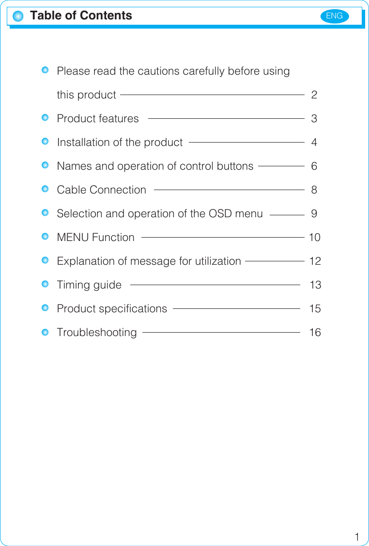 ENG 1Table of ContentsPlease read the cautions carefully before using this product            2Product features          3Installation of the product        4Names and operation of control buttons    6Cable Connection          8Selection and operation of the OSD menu    9MENU Function                                      10Explanation of message for utilization             12Timing guide                                         13Product specifications                       15Troubleshooting                   16