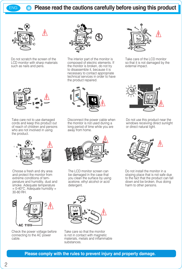 ENG2Please read the cautions carefully before using this productDo not scratch the screen of the LCD monitor with sharp materials such as nails and pens.The interior part of the monitor is composed of electric elements. If the monitor is broken, do not try to disassemble it, because it is necessary to contact appropriate technical services in order to have the product repaired.Take care of the LCD monitor so that it is not damaged by the external impact.Take care not to use damaged cords and keep this product out of reach of children and persons who are not involved in using the product.Disconnect the power cable when the monitor is not used during a long period of time while you are away from home.Do not use this product near the windows receiving direct sunlight or direct natural light.Choose a fresh and dry area and protect the monitor from extreme conditions of tem-perature and humidity, dust and smoke. Adequate temperature = 0-40°C. Adequate humidity = 30-80 RH.The LCD monitor screen can be damaged in the case that you clean the surface by using acetone, ethyl alcohol or acid detergent.Do not install the monitor in a sloping place that is not safe due to the fact that the product can fall down and be broken, thus doing harm to other persons.Check the power voltage before connecting to the AC power cable.Take care so that the monitor is not in contact with magnetic materials, metals and inflammable substances.Please comply with the rules to prevent injury and property damage.