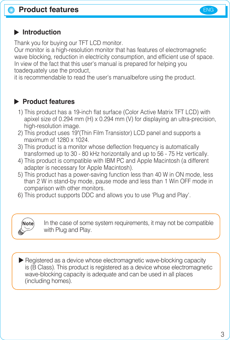 ENG 3Product features  IntroductionThank you for buying our TFT LCD monitor.Our monitor is a high-resolution monitor that has features of electromagnetic wave blocking, reduction in electricity consumption, and efficient use of space.In view of the fact that this user&apos;s manual is prepared for helping you toadequately use the product, it is recommendable to read the user&apos;s manualbefore using the product.  Product features1) This product has a 19-inch flat surface (Color Active Matrix TFT LCD) with        apixel size of 0.294 mm (H) x 0.294 mm (V) for displaying an ultra-precision,      high-resolution image.2) This product uses 19&quot;(Thin Film Transistor) LCD panel and supports a          maximum of 1280 x 1024.3) This product is a monitor whose deflection frequency is automatically      transformed up to 30 - 80 kHz horizontally and up to 56 - 75 Hz vertically.4) This product is compatible with IBM PC and Apple Macintosh (a different      adapter is necessary for Apple Macintosh).5) This product has a power-saving function less than 40 W in ON mode, less      than 2 W in stand-by mode, pause mode and less than 1 Win OFF mode in      comparison with other monitors.6) This product supports DDC and allows you to use &apos;Plug and Play&apos;.In the case of some system requirements, it may not be compatible with Plug and Play.Note Registered as a device whose electromagnetic wave-blocking capacity      is (B Class). This product is registered as a device whose electromagnetic        wave-blocking capacity is adequate and can be used in all places      (including homes).