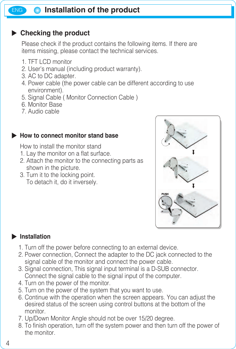 ENG4Installation of the productInstallation of the product  Checking the product      Please check if the product contains the following items. If there are       items missing, please contact the technical services.      1. TFT LCD monitor      2. User&apos;s manual (including product warranty).      3. AC to DC adapter.      4. Power cable (the power cable can be different according to use           environment).      5. Signal Cable ( Monitor Connection Cable )       6. Monitor Base       7. Audio cable   How to connect monitor stand base     How to install the monitor stand     1. Lay the monitor on a flat surface.     2. Attach the monitor to the connecting parts as          shown in the picture.     3. Turn it to the locking point.         To detach it, do it inversely.  Installation    1. Turn off the power before connecting to an external device.    2. Power connection, Connect the adapter to the DC jack connected to the           signal cable of the monitor and connect the power cable.    3. Signal connection, This signal input terminal is a D-SUB connector.         Connect the signal cable to the signal input of the computer.    4. Turn on the power of the monitor.    5. Turn on the power of the system that you want to use.    6. Continue with the operation when the screen appears. You can adjust the         desired status of the screen using control buttons at the bottom of the        monitor.    7. Up/Down Monitor Angle should not be over 15/20 degree.    8. To finish operation, turn off the system power and then turn off the power of         the monitor.