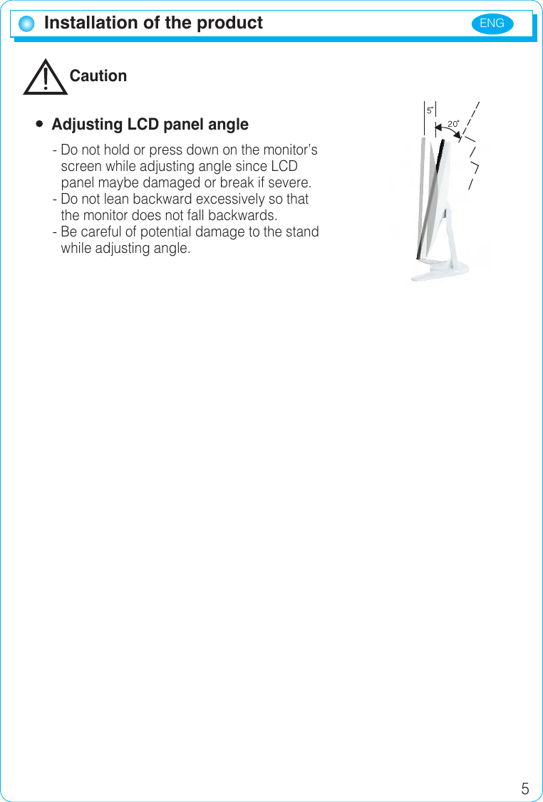 ENG 5Installation of the productInstallation of the productCaution  Adjusting LCD panel angle- Do not hold or press down on the monitor’sscreen while adjusting angle since LCD panel maybe damaged or break if severe.- Do not lean backward excessively so that the monitor does not fall backwards.- Be careful of potential damage to the standwhile adjusting angle.