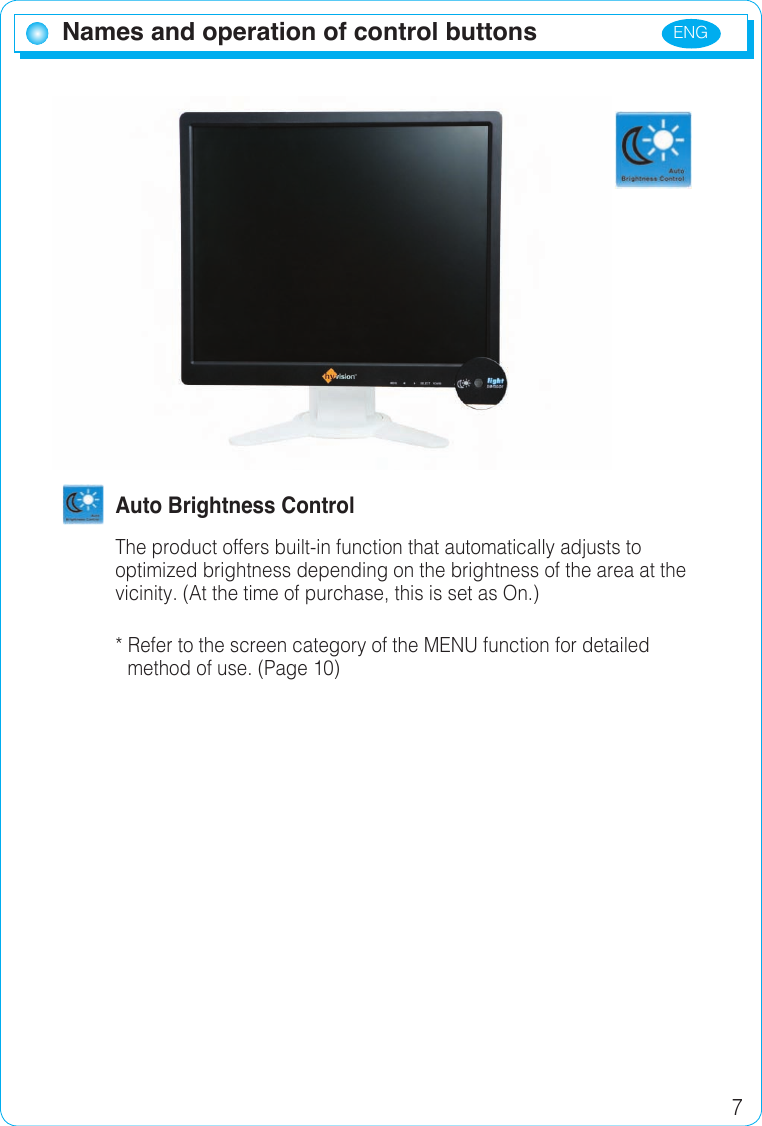 ENG 7Names and operation of control buttons  Auto Brightness ControlThe product offers built-in function that automatically adjusts to optimized brightness depending on the brightness of the area at the vicinity. (At the time of purchase, this is set as On.)* Refer to the screen category of the MENU function for detailed   method of use. (Page 10)