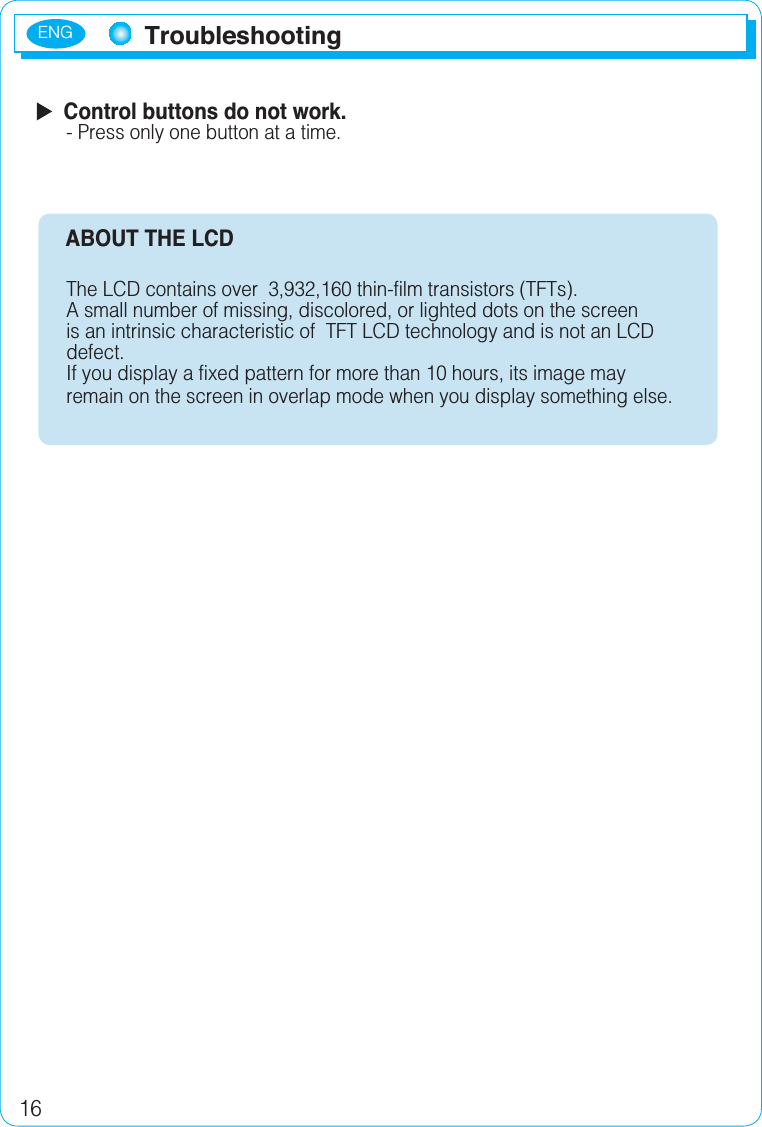 ENG16  Control buttons do not work.- Press only one button at a time.     ABOUT THE LCD The LCD contains over  3,932,160 thin-film transistors (TFTs).A small number of missing, discolored, or lighted dots on the screen is an intrinsic characteristic of  TFT LCD technology and is not an LCD defect.If you display a fixed pattern for more than 10 hours, its image may remain on the screen in overlap mode when you display something else.Troubleshooting