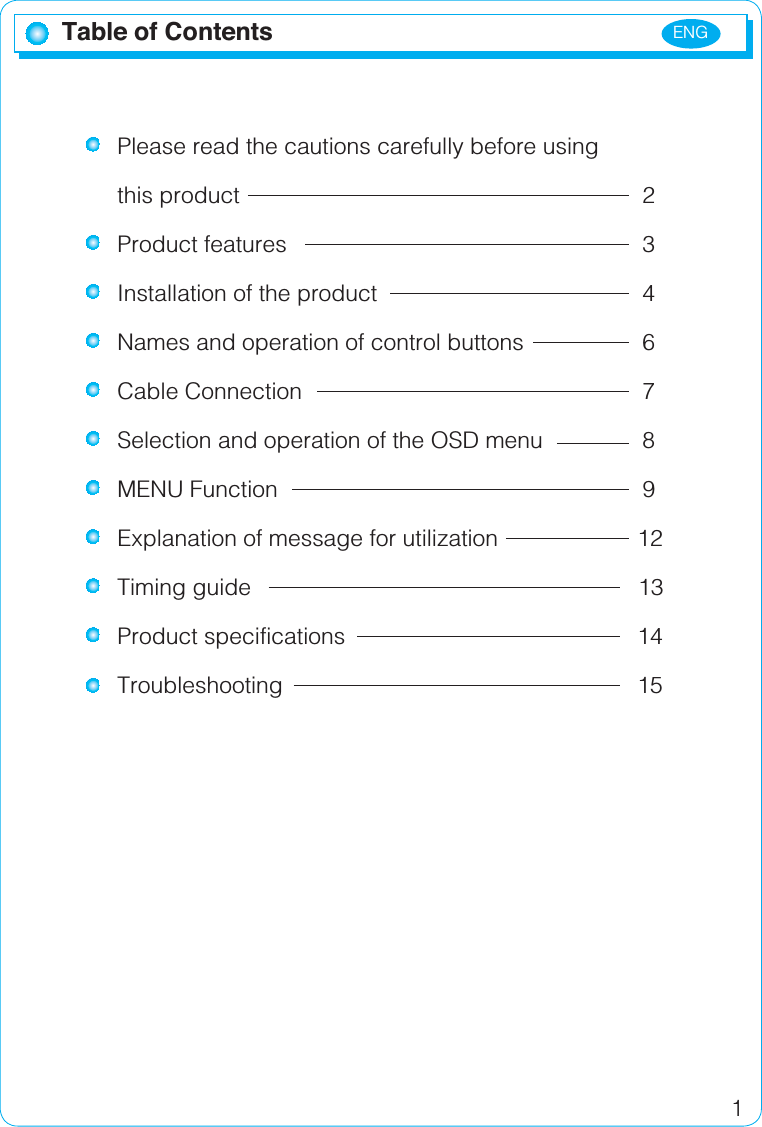 ENG1Table of ContentsPlease read the cautions carefully before using this product      2Product features     3Installation of the product        4Names and operation of control buttons 6Cable Connection      7Selection and operation of the OSD menu 8MENU Function     9Explanation of message for utilization 12Timing guide      13Product specifications    14Troubleshooting     15