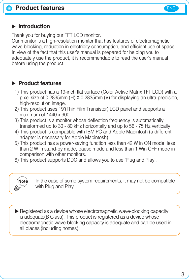 ENG3Product features  IntroductionThank you for buying our TFT LCD monitor.Our monitor is a high-resolution monitor that has features of electromagnetic wave blocking, reduction in electricity consumption, and efficient use of space.In view of the fact that this user&apos;s manual is prepared for helping you to adequately use the product, it is recommendable to read the user&apos;s manual before using the product.  Product features1) This product has a 19-inch flat surface (Color Active Matrix TFT LCD) with a     pixel size of 0.2835mm (H) X 0.2835mm (V) for displaying an ultra-precision,     high-resolution image.2) This product uses 19&quot;(Thin Film Transistor) LCD panel and supports a     maximum of 1440 x 900.3) This product is a monitor whose deflection frequency is automatically     transformed up to 30 - 80 kHz horizontally and up to 56 - 75 Hz vertically.4) This product is compatible with IBM PC and Apple Macintosh (a different     adapter is necessary for Apple Macintosh).5) This product has a power-saving function less than 42 W in ON mode, less     than 2 W in stand-by mode, pause mode and less than 1 Win OFF mode in     comparison with other monitors.6) This product supports DDC and allows you to use &apos;Plug and Play&apos;.In the case of some system requirements, it may not be compatible with Plug and Play.NoteRegistered as a device whose electromagnetic wave-blocking capacity      is adequate(B Class). This product is registered as a device whose     electromagnetic wave-blocking capacity is adequate and can be used in     all places (including homes).