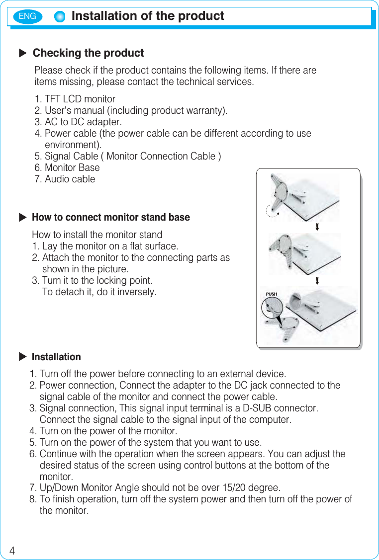 ENG4Installation of the product  Checking the product      Please check if the product contains the following items. If there are       items missing, please contact the technical services.1. TFT LCD monitor      2. User&apos;s manual (including product warranty).      3. AC to DC adapter.      4. Power cable (the power cable can be different according to use           environment).      5. Signal Cable ( Monitor Connection Cable )       6. Monitor Base       7. Audio cable   How to connect monitor stand base     How to install the monitor stand1. Lay the monitor on a flat surface.     2. Attach the monitor to the connecting parts as          shown in the picture.     3. Turn it to the locking point.         To detach it, do it inversely.  Installation1. Turn off the power before connecting to an external device.    2. Power connection, Connect the adapter to the DC jack connected to the        signal cable of the monitor and connect the power cable.    3. Signal connection, This signal input terminal is a D-SUB connector.         Connect the signal cable to the signal input of the computer.    4. Turn on the power of the monitor.    5. Turn on the power of the system that you want to use.    6. Continue with the operation when the screen appears. You can adjust the         desired status of the screen using control buttons at the bottom of the        monitor.    7. Up/Down Monitor Angle should not be over 15/20 degree.    8. To finish operation, turn off the system power and then turn off the power of         the monitor.
